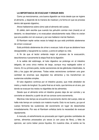 LA IMPORTANCIA DE EVACUAR Y ORINAR BIEN
Como ya mencionamos, una buena digestión se inicia desde que se ingiere
el alimento, y depende de la manera de masticar y la forma en que se procesa
dentro del aparato digestivo.
Ahora hablaremos sobre cómo sale el alimento del cuerpo.
El Jafetz Jaim escribe que cuando los yehudim comían man (maná) en el
desierto, no desechaban y no evacuaban absolutamente nada. Ellos no creían
que era posible vivir sin evacuar y por eso hablaron mal de Hashem.
El Rambam repite varias veces la halajá de que está prohibido abstenerse
de orinar o evacuar:
Está prohibido abstenerse de orinar o evacuar; todo el que se abstiene hace
desagradable y repugnante su cuerpo, y pone en peligro su vida.
A fin de que el lector entienda mejor el proceso de la evacuación,
describiremos nuevamente la etapa final de la digestión:
A la salida del estómago, el tubo digestivo se prolonga en el intestino
delgado, de unos cinco metros de largo, aunque muy replegado sobre sí
mismo. En su primera parte, recibe secreciones de las glándulas intestinales, la
bilis y los jugos del páncreas. Todas estas secreciones contienen una gran
cantidad de enzimas que degradan los alimentos y los transforman en
sustancias solubles simples.
El tubo digestivo continúa por el intestino grueso, que mide alrededor de
metro y medio de longitud. Su parte final es el recto, que termina en el ano, por
donde se evacuan los restos no digeribles de los alimentos.
Desde que el alimento entra al intestino grueso deja de ser comida y se
convierte en desecho; a partir de ahí se conoce como excremento.
Mientras más tiempo se encuentre el excremento dentro del cuerpo, éste se
halla más tiempo en contacto con materia muerta. Esto no es bueno, ya que el
cuerpo fermenta las sustancias del excremento en lugar de desecharlas
inmediatamente. Por eso el Rambam enfatiza tanto la necesidad de evacuar
rápidamente.
A menudo, el estreñimiento es provocado por ingerir grandes cantidades de
carnes, alimentos procesados y/o secos (o con poca de fibra), y falta de
ejercicio, así como beber pocos líquidos. En nuestros días, el estrés se ha
 