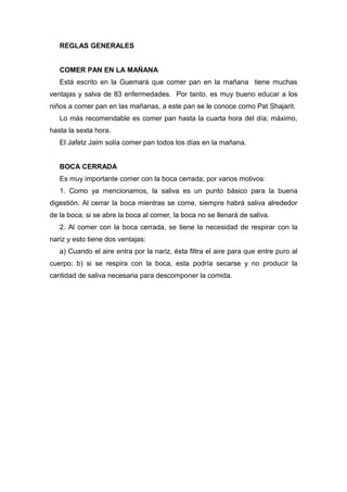REGLAS GENERALES
COMER PAN EN LA MAÑANA
Está escrito en la Guemará que comer pan en la mañana tiene muchas
ventajas y salva de 83 enfermedades. Por tanto, es muy bueno educar a los
niños a comer pan en las mañanas, a este pan se le conoce como Pat Shajarit.
Lo más recomendable es comer pan hasta la cuarta hora del día; máximo,
hasta la sexta hora.
El Jafetz Jaim solía comer pan todos los días en la mañana.
BOCA CERRADA
Es muy importante comer con la boca cerrada; por varios motivos:
1. Como ya mencionamos, la saliva es un punto básico para la buena
digestión. Al cerrar la boca mientras se come, siempre habrá saliva alrededor
de la boca; si se abre la boca al comer, la boca no se llenará de saliva.
2. Al comer con la boca cerrada, se tiene la necesidad de respirar con la
nariz y esto tiene dos ventajas:
a) Cuando el aire entra por la nariz, ésta filtra el aire para que entre puro al
cuerpo; b) si se respira con la boca, esta podría secarse y no producir la
cantidad de saliva necesaria para descomponer la comida.
 