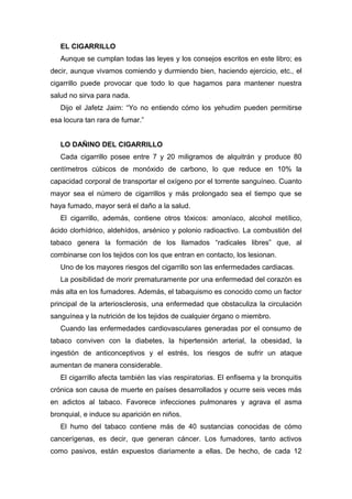 EL CIGARRILLO
Aunque se cumplan todas las leyes y los consejos escritos en este libro; es
decir, aunque vivamos comiendo y durmiendo bien, haciendo ejercicio, etc., el
cigarrillo puede provocar que todo lo que hagamos para mantener nuestra
salud no sirva para nada.
Dijo el Jafetz Jaim: “Yo no entiendo cómo los yehudim pueden permitirse
esa locura tan rara de fumar.”
LO DAÑINO DEL CIGARRILLO
Cada cigarrillo posee entre 7 y 20 miligramos de alquitrán y produce 80
centímetros cúbicos de monóxido de carbono, lo que reduce en 10% la
capacidad corporal de transportar el oxígeno por el torrente sanguíneo. Cuanto
mayor sea el número de cigarrillos y más prolongado sea el tiempo que se
haya fumado, mayor será el daño a la salud.
El cigarrillo, además, contiene otros tóxicos: amoníaco, alcohol metílico,
ácido clorhídrico, aldehídos, arsénico y polonio radioactivo. La combustión del
tabaco genera la formación de los llamados “radicales libres” que, al
combinarse con los tejidos con los que entran en contacto, los lesionan.
Uno de los mayores riesgos del cigarrillo son las enfermedades cardiacas.
La posibilidad de morir prematuramente por una enfermedad del corazón es
más alta en los fumadores. Además, el tabaquismo es conocido como un factor
principal de la arteriosclerosis, una enfermedad que obstaculiza la circulación
sanguínea y la nutrición de los tejidos de cualquier órgano o miembro.
Cuando las enfermedades cardiovasculares generadas por el consumo de
tabaco conviven con la diabetes, la hipertensión arterial, la obesidad, la
ingestión de anticonceptivos y el estrés, los riesgos de sufrir un ataque
aumentan de manera considerable.
El cigarrillo afecta también las vías respiratorias. El enfisema y la bronquitis
crónica son causa de muerte en países desarrollados y ocurre seis veces más
en adictos al tabaco. Favorece infecciones pulmonares y agrava el asma
bronquial, e induce su aparición en niños.
El humo del tabaco contiene más de 40 sustancias conocidas de cómo
cancerígenas, es decir, que generan cáncer. Los fumadores, tanto activos
como pasivos, están expuestos diariamente a ellas. De hecho, de cada 12
 