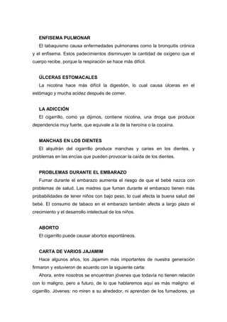 ENFISEMA PULMONAR
El tabaquismo causa enfermedades pulmonares como la bronquitis crónica
y el enfisema. Estos padecimientos disminuyen la cantidad de oxígeno que el
cuerpo recibe, porque la respiración se hace más difícil.
ÚLCERAS ESTOMACALES
La nicotina hace más difícil la digestión, lo cual causa úlceras en el
estómago y mucha acidez después de comer.
LA ADICCIÓN
El cigarrillo, como ya dijimos, contiene nicotina, una droga que produce
dependencia muy fuerte, que equivale a la de la heroína o la cocaína.
MANCHAS EN LOS DIENTES
El alquitrán del cigarrillo produce manchas y caries en los dientes, y
problemas en las encías que pueden provocar la caída de los dientes.
PROBLEMAS DURANTE EL EMBARAZO
Fumar durante el embarazo aumenta el riesgo de que el bebé nazca con
problemas de salud. Las madres que fuman durante el embarazo tienen más
probabilidades de tener niños con bajo peso, lo cual afecta la buena salud del
bebé. El consumo de tabaco en el embarazo también afecta a largo plazo el
crecimiento y el desarrollo intelectual de los niños.
ABORTO
El cigarrillo puede causar abortos espontáneos.
CARTA DE VARIOS JAJAMIM
Hace algunos años, los Jajamim más importantes de nuestra generación
firmaron y estuvieron de acuerdo con la siguiente carta:
Ahora, entre nosotros se encuentran jóvenes que todavía no tienen relación
con lo maligno, pero a futuro, de lo que hablaremos aquí es más maligno: el
cigarrillo. Jóvenes: no miren a su alrededor, ni aprendan de los fumadores, ya
 