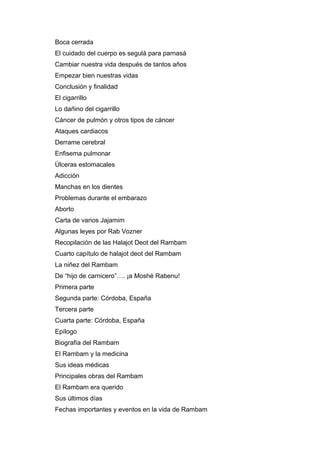 Boca cerrada
El cuidado del cuerpo es segulá para parnasá
Cambiar nuestra vida después de tantos años
Empezar bien nuestras vidas
Conclusión y finalidad
El cigarrillo
Lo dañino del cigarrillo
Cáncer de pulmón y otros tipos de cáncer
Ataques cardiacos
Derrame cerebral
Enfisema pulmonar
Úlceras estomacales
Adicción
Manchas en los dientes
Problemas durante el embarazo
Aborto
Carta de varios Jajamim
Algunas leyes por Rab Vozner
Recopilación de las Halajot Deot del Rambam
Cuarto capítulo de halajot deot del Rambam
La niñez del Rambam
De “hijo de carnicero”…. ¡a Moshé Rabenu!
Primera parte
Segunda parte: Córdoba, España
Tercera parte
Cuarta parte: Córdoba, España
Epílogo
Biografía del Rambam
El Rambam y la medicina
Sus ideas médicas
Principales obras del Rambam
El Rambam era querido
Sus últimos días
Fechas importantes y eventos en la vida de Rambam
 