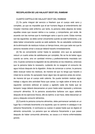 RECOPILACIÓN DE LAS HALAJOT DEOT DEL RAMBAM
CUARTO CAPÍTULO DE HALAJOT DEOT DEL RAMBAM
[1] Es parte integral del servicio a Hashem que el cuerpo esté sano y
completo, ya que es imposible que el ser humano llegue al entendimiento del
Creador mientras esté enfermo; por tanto, la persona debe alejarse de todas
aquellas cosas que causen daños a su cuerpo, y comportarse, por ende, de
acuerdo con las normas que lo mantengan sano o que lo curen. Estas normas
son las siguientes: se debe comer únicamente cuando se esté hambriento, y se
debe beber únicamente cuando se esté sediento. No es saludable contenerse
de la eliminación de residuos incluso un tiempo breve, sino que cada vez que la
persona necesite orinar o evacuar deberá hacerlo inmediatamente.
[2] No es conveniente comer hasta la saciedad, sino que es apropiado
reducir un cuarto antes de satisfacerse por completo. No se ha de beber agua
cuando se come, sino en cantidad mínima y preferentemente mezclada con
vino. Cuando comience la digestión de los alimentos en los intestinos, entonces
que la persona beba lo necesario, cuidando de no exagerar el consumo de
agua incluso después de la digestión. Antes de comenzar a comer, la persona
debe evacuar todos los residuos, de manera tal que no tenga que hacerlo a
mitad de la comida. Es apropiado hacer algún tipo de ejercicio antes de comer,
de manera tal que el cuerpo esté caliente. Se puede también realizar algún
trabajo o alguna otra actividad física que canse. La regla sobre el tema es la
siguiente: conviene esforzar al cuerpo y agotarlo cada día hasta que se
tempere: luego deberá descansarse un poco hasta estar reposado y entonces
consumir alimentos. Si la persona acostumbra bañarse con agua caliente
después de los ejercicios físicos, ello es óptimo; si así hace, debe descansar un
poco y después consumir alimentos.
[3] Cuando la persona consuma alimentos, debe permanecer sentado en un
lugar fijo o inclinado levemente a la izquierda; que no camine ni cabalgue ni se
esfuerce físicamente, ni conmueva su cuerpo ni pasee hasta que se digiera el
alimento consumido. La persona que se esfuerza físicamente o que pasea
después de haber consumido alimentos, se causa a sí misma enfermedades
graves.
 