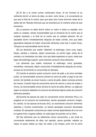 [4] El día y la noche suman veinticuatro horas. Al ser humano le es
suficiente dormir un tercio de ellas, es decir, ocho horas, y lo conveniente es
que sea al final de la noche, para que esas ocho horas terminen antes de la
salida del sol. Resulta entonces que se levantará por la mañana antes de que
amanezca.
[5] La persona no debe dormir sobre su rostro ni sobre su espalda, sino
sobre su costado, siendo recomendable que al comienzo de la noche sea el
costado izquierdo y al final de la noche sea el costado derecho. No es
saludable dormir inmediatamente después de haber comido, sino que debe
aguardarse después de haber consumido alimentos unas tres o cuatro horas.
Tampoco es recomendable dormir de día.
[6] Los alimentos que suelen “ablandar” el estómago, como uvas, higos,
fresas, sandías y melones, deben consumirse, en primer lugar, antes de la
comida y no mezclarlos con ésta, sino que debe esperarse un poco, hasta que
bajen del estómago superior, para entonces consumir otros alimentos.
Los alimentos que suelen endurecer el estómago, como granadas,
membrillos, manzanas, deben consumirse inmediatamente después de comer,
aunque es conveniente no consumirlas en demasía.
[7] Cuando la persona quiera consumir carne de pollo y de otros animales
juntas, es recomendable consumir primero la carne de pollo y luego la de otro
animal. Así también al comer huevos y carne de pollo, deben comerse primero
los huevos. Cuando haya de consumirse carne de vacuno y carne de ovejas o
chivos, es recomendable comer primero la carne de estos últimos. La regla por
seguir es siempre adelantar el consumo de alimentos ligeros antes de consumir
alimentos pesados.
[8] Durante las épocas de calor es conveniente comer alimentos fríos y no
exagerar en el consumo de condimentos, siendo apropiado consumir vinagre.
En cambio, en las épocas de lluvias (frío), se recomienda consumir alimentos
calientes y muchos condimentos, no siendo apropiado consumir demasiada
mostaza. Es apropiado conducirse por estas normas dependiendo de si se vive
en lugares fríos o lugares cálidos, en cada lugar de acuerdo con su clima.
[9] Hay alimentos que es totalmente nocivo consumirlos, y por ende es
conveniente abstenerse de ellos; por ejemplo, peces grandes, salados ya
viejos; el queso salado ya viejo; las setas y los hongos, junto con la carne
 