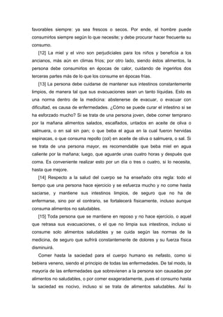 favorables siempre: ya sea frescos o secos. Por ende, el hombre puede
consumirlos siempre según lo que necesite; y debe procurar hacer frecuente su
consumo.
[12] La miel y el vino son perjudiciales para los niños y beneficia a los
ancianos, más aún en climas fríos; por otro lado, siendo éstos alimentos, la
persona debe consumirlos en épocas de calor, cuidando de ingerirlos dos
terceras partes más de lo que los consume en épocas frías.
[13] La persona debe cuidarse de mantener sus intestinos constantemente
limpios, de manera tal que sus evacuaciones sean un tanto líquidas. Esto es
una norma dentro de la medicina: abstenerse de evacuar, o evacuar con
dificultad, es causa de enfermedades. ¿Cómo se puede curar el intestino si se
ha esforzado mucho? Si se trata de una persona joven, debe comer temprano
por la mañana alimentos salados, escalfados, untados en aceite de oliva o
salmuera, o en sal sin pan; o que beba el agua en la cual fueron hervidas
espinacas, o que consuma repollo (col) en aceite de oliva o salmuera, o sal. Si
se trata de una persona mayor, es recomendable que beba miel en agua
caliente por la mañana; luego, que aguarde unas cuatro horas y después que
coma. Es conveniente realizar esto por un día o tres o cuatro, si lo necesita,
hasta que mejore.
[14] Respecto a la salud del cuerpo se ha enseñado otra regla: todo el
tiempo que una persona hace ejercicio y se esfuerza mucho y no come hasta
saciarse, y mantiene sus intestinos limpios, de seguro que no ha de
enfermarse, sino por el contrario, se fortalecerá físicamente, incluso aunque
consuma alimentos no saludables.
[15] Toda persona que se mantiene en reposo y no hace ejercicio, o aquel
que retrasa sus evacuaciones, o el que no limpia sus intestinos, incluso si
consume solo alimentos saludables y se cuida según las normas de la
medicina, de seguro que sufrirá constantemente de dolores y su fuerza física
disminuirá.
Comer hasta la saciedad para el cuerpo humano es nefasto, como si
bebiera veneno, siendo el principio de todas las enfermedades. De tal modo, la
mayoría de las enfermedades que sobrevienen a la persona son causadas por
alimentos no saludables, o por comer exageradamente, pues el consumo hasta
la saciedad es nocivo, incluso si se trata de alimentos saludables. Así lo
 