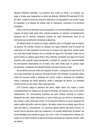 declara Shelomó Hamélej: “La persona que cuida su boca y su lengua, sin
lugar a dudas que resguarda su alma de dolores” (Mishlé [Proverbios] 21:23).
Es decir, cuidar la boca de consumir alimentos no saludables o de comer hasta
la saciedad, y la lengua de hablar sólo lo necesario, mantiene a la persona
protegida.
[16] La forma de bañarse será la siguiente: es recomendable que la persona
ingrese al baño cada siete días, siendo prudente no hacerlo inmediatamente
después de la comida; tampoco cuando se está hambriento, sino en el
momento que el alimento comienza a digerirse.
Se deberá lavar el cuerpo con agua caliente, pero no al grado que el cuerpo
se queme. En cambio, lavará su cabeza con agua caliente, que el cuerpo se
quemaría con ella. Después ha de lavar su cuerpo con agua tibia, siendo cada
vez más tibia hasta finalizar con un lavado en agua fría. Se debe cuidar de no
poner sobre su cabeza agua tibia o fría; además, el lavado con agua fría ha de
hacerse sólo cuando haya transpirado y frotado su cuerpo. Es recomendable
no permanecer demasiado en el baño, sino sólo hasta que el cuerpo haya
transpirado, y después de haberlo frotado conviene lavarse y salir.
Es prudente evacuar antes de ingresar al baño y después de salir de él; tal
vez haya necesidad de evacuar durante el baño. Así también, la persona debe
tratar de evacuar antes y después de comer, antes y después de cohabitar,
antes y después de hacer ejercicio, antes y después de dormir. La cantidad
mínima al día es, por tanto, diez evacuaciones.
[17] Cuando salga la persona del baño, debe vestir sus ropas y cubrir
cuidadosamente su cabeza en la sala de entrada, de manera que no se enfríe
súbitamente. Es conveniente cuidarse de esto incluso durante el verano.
Después de salir, debe reposarse un poco hasta que se enfríe la temperatura
del cuerpo y sólo entonces comer. Si la persona duerme un poco después de
haber salido del baño, esto es óptimo. Se debe cuidar de no beber agua fría al
salir del baño y, obviamente, no conviene beber dentro del baño mismo. Si
ocurre que la persona está muy sedienta y no puede abstenerse de beber, es
recomendable que mezcle el agua con vino o miel. Si acostumbra untarse con
aceite en el baño durante la época de lluvias después de haberse lavado, esto
es óptimo.
 