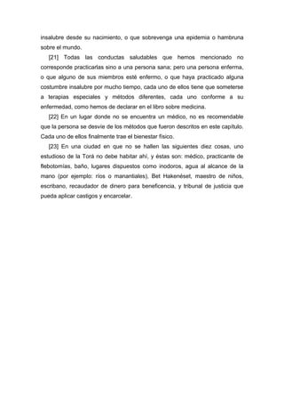 insalubre desde su nacimiento, o que sobrevenga una epidemia o hambruna
sobre el mundo.
[21] Todas las conductas saludables que hemos mencionado no
corresponde practicarlas sino a una persona sana; pero una persona enferma,
o que alguno de sus miembros esté enfermo, o que haya practicado alguna
costumbre insalubre por mucho tiempo, cada uno de ellos tiene que someterse
a terapias especiales y métodos diferentes, cada uno conforme a su
enfermedad, como hemos de declarar en el libro sobre medicina.
[22] En un lugar donde no se encuentra un médico, no es recomendable
que la persona se desvíe de los métodos que fueron descritos en este capítulo.
Cada uno de ellos finalmente trae el bienestar físico.
[23] En una ciudad en que no se hallen las siguientes diez cosas, uno
estudioso de la Torá no debe habitar ahí, y éstas son: médico, practicante de
flebotomías, baño, lugares dispuestos como inodoros, agua al alcance de la
mano (por ejemplo: ríos o manantiales), Bet Hakenéset, maestro de niños,
escribano, recaudador de dinero para beneficencia, y tribunal de justicia que
pueda aplicar castigos y encarcelar.
 