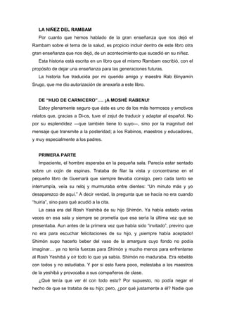 LA NIÑEZ DEL RAMBAM
Por cuanto que hemos hablado de la gran enseñanza que nos dejó el
Rambam sobre el tema de la salud, es propicio incluir dentro de este libro otra
gran enseñanza que nos dejó, de un acontecimiento que sucedió en su niñez.
Esta historia está escrita en un libro que el mismo Rambam escribió, con el
propósito de dejar una enseñanza para las generaciones futuras.
La historia fue traducida por mi querido amigo y maestro Rab Binyamín
Srugo, que me dio autorización de anexarla a este libro.
DE “HIJO DE CARNICERO”…. ¡A MOSHÉ RABENU!
Estoy plenamente seguro que éste es uno de los más hermosos y emotivos
relatos que, gracias a Di-os, tuve el zejut de traducir y adaptar al español. No
por su esplendidez ―que también tiene lo suyo―, sino por la magnitud del
mensaje que transmite a la posteridad; a los Rabinos, maestros y educadores,
y muy especialmente a los padres.
PRIMERA PARTE
Impaciente, el hombre esperaba en la pequeña sala. Parecía estar sentado
sobre un cojín de espinas. Trataba de filar la vista y concentrarse en el
pequeño libro de Guemará que siempre llevaba consigo, pero cada tanto se
interrumpía, veía su reloj y murmuraba entre dientes: “Un minuto más y yo
desaparezco de aquí.” A decir verdad, la pregunta que se hacía no era cuando
“huiría”, sino para qué acudió a la cita.
La casa era del Rosh Yeshibá de su hijo Shimón. Ya había estado varias
veces en esa sala y siempre se prometía que esa sería la última vez que se
presentaba. Aun antes de la primera vez que había sido “invitado”, previno que
no era para escuchar felicitaciones de su hijo, y ¡siempre había aceptado!
Shimón supo hacerlo beber del vaso de la amargura cuyo fondo no podía
imaginar… ya no tenía fuerzas para Shimón y mucho menos para enfrentarse
al Rosh Yeshibá y oír todo lo que ya sabía. Shimón no maduraba. Era rebelde
con todos y no estudiaba. Y por si esto fuera poco, molestaba a los maestros
de la yeshibá y provocaba a sus compañeros de clase.
¿Qué tenía que ver él con todo esto? Por supuesto, no podía negar el
hecho de que se trataba de su hijo; pero, ¿por qué justamente a él? Nadie que
 