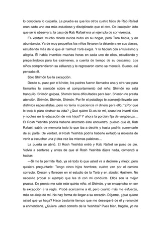 lo conociera lo culparía. La prueba es que los otros cuatro hijos de Rab Rafael
eran cada uno era más estudioso y disciplinado que el otro. De cualquier lado
que se le observara, la casa de Rab Rafael era un ejemplo de convivencia.
Es verdad, mucho dinero nunca hubo en su hogar, pero Torá había, y en
abundancia. Ya de muy pequeños los niños llevaron la delantera en sus clases,
estudiando más de lo que el Talmud Torá exigía. Y lo hacían con entusiasmo y
alegría. Él había invertido muchas horas en cada uno de ellos, estudiando y
preparándolos para los exámenes, a cuenta de tiempo de su descanso. Los
niños comprendieron su esfuerzo y le regresaron como se merecía. Bueno, así
pensaba él.
Sólo Shimón fue la excepción.
Desde su paso por el kínder, los padres fueron llamados una y otra vez para
llamarles la atención sobre el comportamiento del niño: Shimón no está
tranquilo. Shimón golpea. Shimón tiene dificultades para leer. Shimón no presta
atención. Shimón, Shimón, Shimón. Por fin el psicólogo le aconsejó llevarlo con
distintos especialistas, pero no tenía ni paciencia ni dinero para ello. “¿Por qué
le tocó él para destruir su vida? ¿Qué quiere Di-os de mí, acaso no invertí días
y noches en la educación de mis hijos? Y ahora la porción fija de vergüenza…
El Rosh Yeshibá podría haberle ahorrado éste encuentro, puesto que él, Rab
Rafael, sabía de memoria todo lo que iba a decirle y hasta podría aumentarle
de su parte. De verdad, el Rosh Yeshibá podría haberle evitado la molestia de
venir a escuchar una y otra vez las mismas palabras…
La puerta se abrió. El Rosh Yeshibá entró y Rab Rafael se puso de pie.
Volvió a sentarse y antes de que el Rosh Yeshibá dijera nada, comenzó a
hablar:
―Si me lo permite Rab, ya sé todo lo que usted va a decirme y mejor, pero
quisiera preguntarle: Tengo cinco hijos hombres; cuatro van por el camino
correcto. Crecen y florecen en el estudio de la Torá y en abodat Hashem. No
necesito probar el ejemplo que les di con mi conducta. Ellos son la mejor
prueba. De pronto me sale este quinto niño, el Shimón, y se encapricha en ser
la excepción a la regla. Probé acercarme a él, pero cuanto más me esfuerzo,
más se aleja de mí. No hay forma de llegar a su corazón. Dígame, ¿qué quiere
usted que yo haga? Hace bastante tiempo que me desesperé de él y renuncié
a enmendarlo. ¿Quiere usted correrlo de la Yeshibá? Pues bien, hágalo, yo no
 