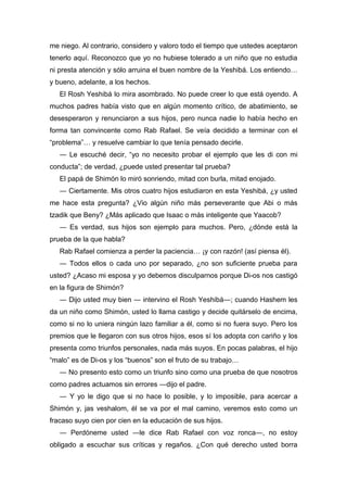 me niego. Al contrario, considero y valoro todo el tiempo que ustedes aceptaron
tenerlo aquí. Reconozco que yo no hubiese tolerado a un niño que no estudia
ni presta atención y sólo arruina el buen nombre de la Yeshibá. Los entiendo…
y bueno, adelante, a los hechos.
El Rosh Yeshibá lo mira asombrado. No puede creer lo que está oyendo. A
muchos padres había visto que en algún momento crítico, de abatimiento, se
desesperaron y renunciaron a sus hijos, pero nunca nadie lo había hecho en
forma tan convincente como Rab Rafael. Se veía decidido a terminar con el
“problema”… y resuelve cambiar lo que tenía pensado decirle.
― Le escuché decir, “yo no necesito probar el ejemplo que les di con mi
conducta”; de verdad, ¿puede usted presentar tal prueba?
El papá de Shimón lo miró sonriendo, mitad con burla, mitad enojado.
― Ciertamente. Mis otros cuatro hijos estudiaron en esta Yeshibá, ¿y usted
me hace esta pregunta? ¿Vio algún niño más perseverante que Abi o más
tzadik que Beny? ¿Más aplicado que Isaac o más inteligente que Yaacob?
― Es verdad, sus hijos son ejemplo para muchos. Pero, ¿dónde está la
prueba de la que habla?
Rab Rafael comienza a perder la paciencia… ¡y con razón! (así piensa él).
― Todos ellos o cada uno por separado, ¿no son suficiente prueba para
usted? ¿Acaso mi esposa y yo debemos disculparnos porque Di-os nos castigó
en la figura de Shimón?
― Dijo usted muy bien ― intervino el Rosh Yeshibá―; cuando Hashem les
da un niño como Shimón, usted lo llama castigo y decide quitárselo de encima,
como si no lo uniera ningún lazo familiar a él, como si no fuera suyo. Pero los
premios que le llegaron con sus otros hijos, esos sí los adopta con cariño y los
presenta como triunfos personales, nada más suyos. En pocas palabras, el hijo
“malo” es de Di-os y los “buenos” son el fruto de su trabajo…
― No presento esto como un triunfo sino como una prueba de que nosotros
como padres actuamos sin errores ―dijo el padre.
― Y yo le digo que si no hace lo posible, y lo imposible, para acercar a
Shimón y, jas veshalom, él se va por el mal camino, veremos esto como un
fracaso suyo cien por cien en la educación de sus hijos.
― Perdóneme usted ―le dice Rab Rafael con voz ronca―, no estoy
obligado a escuchar sus críticas y regaños. ¿Con qué derecho usted borra
 
