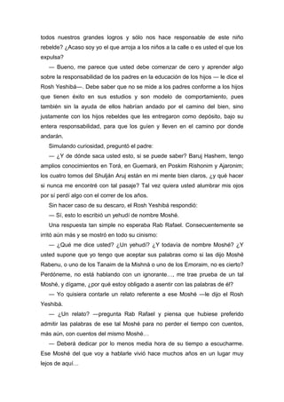 todos nuestros grandes logros y sólo nos hace responsable de este niño
rebelde? ¿Acaso soy yo el que arroja a los niños a la calle o es usted el que los
expulsa?
― Bueno, me parece que usted debe comenzar de cero y aprender algo
sobre la responsabilidad de los padres en la educación de los hijos ― le dice el
Rosh Yeshibá―. Debe saber que no se mide a los padres conforme a los hijos
que tienen éxito en sus estudios y son modelo de comportamiento, pues
también sin la ayuda de ellos habrían andado por el camino del bien, sino
justamente con los hijos rebeldes que les entregaron como depósito, bajo su
entera responsabilidad, para que los guíen y lleven en el camino por donde
andarán.
Simulando curiosidad, preguntó el padre:
― ¿Y de dónde saca usted esto, si se puede saber? Baruj Hashem, tengo
amplios conocimientos en Torá, en Guemará, en Poskim Rishonim y Ajaronim;
los cuatro tomos del Shulján Aruj están en mi mente bien claros, ¿y qué hacer
si nunca me encontré con tal pasaje? Tal vez quiera usted alumbrar mis ojos
por sí perdí algo con el correr de los años.
Sin hacer caso de su descaro, el Rosh Yeshibá respondió:
― Sí, esto lo escribió un yehudí de nombre Moshé.
Una respuesta tan simple no esperaba Rab Rafael. Consecuentemente se
irritó aún más y se mostró en todo su cinismo:
― ¿Qué me dice usted? ¿Un yehudí? ¿Y todavía de nombre Moshé? ¿Y
usted supone que yo tengo que aceptar sus palabras como si las dijo Moshé
Rabenu, o uno de los Tanaim de la Mishná o uno de los Emoraim, no es cierto?
Perdóneme, no está hablando con un ignorante…, me trae prueba de un tal
Moshé, y dígame, ¿por qué estoy obligado a asentir con las palabras de él?
― Yo quisiera contarle un relato referente a ese Moshé ―le dijo el Rosh
Yeshibá.
― ¿Un relato? ―pregunta Rab Rafael y piensa que hubiese preferido
admitir las palabras de ese tal Moshé para no perder el tiempo con cuentos,
más aún, con cuentos del mismo Moshé…
― Deberá dedicar por lo menos media hora de su tiempo a escucharme.
Ese Moshé del que voy a hablarle vivió hace muchos años en un lugar muy
lejos de aquí…
 