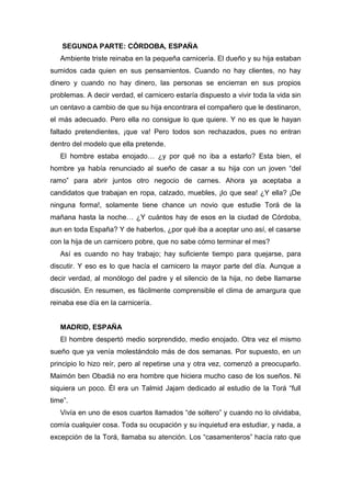 SEGUNDA PARTE: CÓRDOBA, ESPAÑA
Ambiente triste reinaba en la pequeña carnicería. El dueño y su hija estaban
sumidos cada quien en sus pensamientos. Cuando no hay clientes, no hay
dinero y cuando no hay dinero, las personas se encierran en sus propios
problemas. A decir verdad, el carnicero estaría dispuesto a vivir toda la vida sin
un centavo a cambio de que su hija encontrara el compañero que le destinaron,
el más adecuado. Pero ella no consigue lo que quiere. Y no es que le hayan
faltado pretendientes, ¡que va! Pero todos son rechazados, pues no entran
dentro del modelo que ella pretende.
El hombre estaba enojado… ¿y por qué no iba a estarlo? Esta bien, el
hombre ya había renunciado al sueño de casar a su hija con un joven “del
ramo” para abrir juntos otro negocio de carnes. Ahora ya aceptaba a
candidatos que trabajan en ropa, calzado, muebles, ¡lo que sea! ¿Y ella? ¡De
ninguna forma!, solamente tiene chance un novio que estudie Torá de la
mañana hasta la noche… ¿Y cuántos hay de esos en la ciudad de Córdoba,
aun en toda España? Y de haberlos, ¿por qué iba a aceptar uno así, el casarse
con la hija de un carnicero pobre, que no sabe cómo terminar el mes?
Así es cuando no hay trabajo; hay suficiente tiempo para quejarse, para
discutir. Y eso es lo que hacía el carnicero la mayor parte del día. Aunque a
decir verdad, al monólogo del padre y el silencio de la hija, no debe llamarse
discusión. En resumen, es fácilmente comprensible el clima de amargura que
reinaba ese día en la carnicería.
MADRID, ESPAÑA
El hombre despertó medio sorprendido, medio enojado. Otra vez el mismo
sueño que ya venía molestándolo más de dos semanas. Por supuesto, en un
principio lo hizo reír, pero al repetirse una y otra vez, comenzó a preocuparlo.
Maimón ben Obadiá no era hombre que hiciera mucho caso de los sueños. Ni
siquiera un poco. Él era un Talmid Jajam dedicado al estudio de la Torá “full
time”.
Vivía en uno de esos cuartos llamados “de soltero” y cuando no lo olvidaba,
comía cualquier cosa. Toda su ocupación y su inquietud era estudiar, y nada, a
excepción de la Torá, llamaba su atención. Los “casamenteros” hacía rato que
 