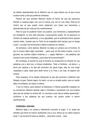 se habían desentendido de él. Maimón era un viejo cliente con el que nunca
tuvieron éxito y del que preferían olvidarse.
Parece ser que también Maimón olvidó el hecho de que las personas
tienden a casarse algún día, por lo menos una vez en sus vidas. Este es el
motivo por el que quedó como testarudo con todos sus hermanos y
abandonado de por vida por los casamenteros…
Pero lo que no pudieron hacer sus padres, sus hermanos y especialmente
los shadjanim, lo hizo este atrevido y preocupante sueño. En él aparecía un
hombre de aspecto patriarcal, y muy agradable, que le ordenaba tomar esposa
cuanto antes, “puesto que su Torá no es aceptada todo tiempo que no tenga
mujer”. La orden era terminante y debía cumplirse sin retraso…
Al comienzo, como dijimos, Maimón no daba un centavo por el hombre. Si
por lo menos dijera algo razonable… ¡pero qué va! De todos modos, y por lo
general, los sueños hablan tonterías y ― según Maimón―, las palabras del
anciano eran puras simplezas, ¿qué caso tenía escucharlas?
Sin embargo, el asunto es que el hombre se encaprichó en hacerle oír sus
palabras una y otra vez, e incluso ampliarlas: “Vete a Córdoba ―él decía― y
toma por esposa a la hija del carnicero de aquel lugar; ella es una mujer
respetada y apta, ideal para darle honor a tu Torá, y es más, te espera con
ansias”.
Para empezar, él le estaba ofreciendo la hija del carnicero a Maimón ben
Obadiá, el gran Talmid Jajam. Es decir, no era un simple sueño, sino un sueño
falso y humillante, sin base ni criterio…
Y por lo mismo, para destruir al fastidioso e irritante gusanillo instalado en
su conciencia, Maimón decidió viajar a Córdoba y comprobar con sus propios
ojos que de verdad no existía allí “un carnicero cuya hija lo estaba esperando”,
conforme a las palabras de sus sueños; así podría volver a dormir
pacíficamente.
CÓRDOBA, ESPAÑA
Maimón llegó a la ciudad y fácilmente encontró el lugar. Y sí, todas las
señales que tenía se fueron verificando una a una. Ahora ya no cabía ninguna
duda. Y se encaminó hacia su destino… para bien o para… bien.
 