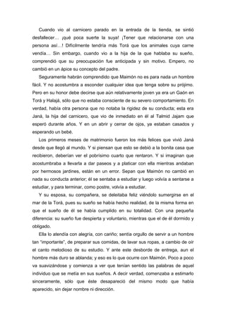Cuando vio al carnicero parado en la entrada de la tienda, se sintió
desfallecer… ¡qué poca suerte la suya! ¡Tener que relacionarse con una
persona así…! Difícilmente tendría más Torá que los animales cuya carne
vendía… Sin embargo, cuando vio a la hija de la que hablaba su sueño,
comprendió que su preocupación fue anticipada y sin motivo. Empero, no
cambió en un ápice su concepto del padre.
Seguramente habrán comprendido que Maimón no es para nada un hombre
fácil. Y no acostumbra a esconder cualquier idea que tenga sobre su prójimo.
Pero en su honor debe decirse que aún relativamente joven ya era un Gaón en
Torá y Halajá, sólo que no estaba consciente de su severo comportamiento. En
verdad, había otra persona que no notaba la rigidez de su conducta; esta era
Janá, la hija del carnicero, que vio de inmediato en él al Talmid Jajam que
esperó durante años. Y en un abrir y cerrar de ojos, ya estaban casados y
esperando un bebé.
Los primeros meses de matrimonio fueron los más felices que vivió Janá
desde que llegó al mundo. Y si piensan que esto se debió a la bonita casa que
recibieron, deberían ver el pobrísimo cuarto que rentaron. Y si imaginan que
acostumbraba a llevarla a dar paseos y a platicar con ella mientras andaban
por hermosos jardines, están en un error. Sepan que Maimón no cambió en
nada su conducta anterior; él se sentaba a estudiar y luego volvía a sentarse a
estudiar, y para terminar, como postre, volvía a estudiar.
Y su esposa, su compañera, se deleitaba feliz viéndolo sumergirse en el
mar de la Torá, pues su sueño se había hecho realidad, de la misma forma en
que el sueño de él se había cumplido en su totalidad. Con una pequeña
diferencia: su sueño fue despierta y voluntario, mientras que el de él dormido y
obligado.
Ella lo atendía con alegría, con cariño; sentía orgullo de servir a un hombre
tan “importante”, de preparar sus comidas, de lavar sus ropas, a cambio de oír
el canto melodioso de su estudio. Y ante este desborde de entrega, aun el
hombre más duro se ablanda; y eso es lo que ocurre con Maimón. Poco a poco
va suavizándose y comienza a ver que tenían sentido las palabras de aquel
individuo que se metía en sus sueños. A decir verdad, comenzaba a estimarlo
sinceramente, sólo que éste desapareció del mismo modo que había
aparecido, sin dejar nombre ni dirección.
 