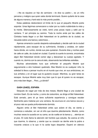 ―No es siquiera un hijo de carnicero ―le dice su padre―, es un niño
perverso y maligno que quien sabe donde terminará. Quiero quitarlo de la casa
de alguna manera y haré esto lo más pronto posible…
Estas palabras desbordaron el límite de lo que el pequeño Moshé podía
soportar. Unas lágrimas comenzaron a rodar por su rostro nublándole la vista y
la mente. Silenciosamente se vistió, tomó unas pocas ropas y salió por la
ventana. Y así principia su camino. Toda la noche anda por las calles de
Córdoba hasta llegar a un Bet Hakenéset en la periferia de la ciudad, se
recuesta sobre una banca y adormece…
Apenas amanecía cuando despierta sobresaltado y decide salir de la ciudad
rápidamente, para escapar de su sufrimiento. Andaba y andaba, sin saber
hacia dónde, sin rumbo, donde sus pies quisieran. Durante días y noches pasó
de calle en calle, de ciudad en ciudad. Cuando la suerte le sonreía, encontraba
algún Bet Hakenéset donde comer algo y descansar su cuerpo agotado. Y
cuando no, dormía con la cara al cielo, observando las brillantes estrellas.
Muchas adversidades tuvo que enfrentar el pequeño Moshé que
seguramente a otro hubiesen quebrado. Mas Moshé no es cualquier niño; la
soledad lo lleva a pensar mucho en el mundo que vive, en sus ambiciones, en
sus anhelos y en el lugar que le gustaría ocupar. Mientras, su gran tarea es
escapar. Aunque Moshé sabe muy bien que lo que él quiere no es escapar,
sino más bien llegar… Pero, ¿a dónde?
GASH (GAEZ), ESPAÑA
Después de vagar por más de dos meses, Moshé llega a una ciudad de
nombre Gash. Es de noche, y como de costumbre, se dirige al Bet Hakenéset.
Está cerrado, pero él ya tiene suficiente experiencia y consigue escalar
fácilmente para meterse por una ventana. Se acurruca en una banca oscura y
al poco rato se queda profundamente dormido.
Alguien entra al Bet Hakenéset antes que aclare el día, se sienta y
comienza a estudiar, sin ver al niño que duerme plácidamente. Moshé, como
muchas veces le sucedía en su cama, se da vuelta en la banca y… aterriza en
el piso. El ruido llama la atención del hombre que estudia. Se acerca al niño
que duerme, lo observa, y siente que su corazón se derrite ante la pobre e
inocente criatura a la que ni la caída logra despertar. Esperó en silencio
 