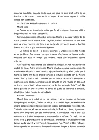 mientras estudiaba. Cuando Moshé abre sus ojos, ve ante sí el rostro de un
hombre noble y bueno, como el de un ángel. Nunca antes alguien lo había
mirado con esa tibieza.
― ¿De dónde vienes? ―preguntó el hombre.
Moshé calla.
― Bueno, no es importante ―dice por fin el hombre―, haremos tefilá y
luego vendrás a mi casa a desayunar.
Terminando de rezar, el hombre se lleva a Moshé a su casa y allí le da de
comer y beber hasta satisfacerse. Luego le pregunta su nombre. Moshé sólo
dice su primer nombre, sin decir el de su familia por temor a que el hombre
intente encontrar lo que Moshé quiere perder…
― Mi nombre es Yosef ―le dice su anfitrión―. Entiendo que estás metido
en un problema. Por tu cara, veo que eres un niño bueno, de buena familia.
Quédate aquí todo el tiempo que quieras, hasta que encuentres alguna
solución.
Rab Yosef era nada menos que el Rabino principal, el Rab haRashí de la
ciudad de Gash. Así lo comprendió Moshé al cabo de unos cuantos días. Se
conduce con él como si fuera su único hijo y le brinda calor y afecto, más que si
fuera su padre. Un día le ofreció sentarse a estudiar un rato con él. Moshé
aceptó feliz, y Rab Yosef comprobó que se trataba de un niño perspicaz e
ingenioso como pocos. La media hora se convirtió en una y luego en dos. A él
se fueron aumentando otros maestros que le iba poniendo Rab Yosef. No
había pasado un año y Moshé ya sentía el gusto de sentarse a estudiar,
elevándose más y más en su aprendizaje.
Pasaron cinco años…
Moshé llega a la edad de su bar mitzvá y se le prepara un hermoso
banquete para festejarlo. Todos los judíos de la ciudad llegan para celebrar la
alegría del pequeño prodigio adoptado en la casa del respetado y querido Rab.
Y desde entonces, el avance en su estudio de Torá es colosal, gigantesco,
hasta que, obligados por esa circunstancia, lo abandonan uno a uno sus
maestros con la objeción de que ya nada pueden enseñarle. De modo que se
sienta solo y profundiza en su aprendizaje, analizando e investigando cada
tratado de la Mishná y del Talmud. Únicamente Rab Yosef, el Rab haRashí,
todavía puede ser su maestro. Aunque al correr del tiempo, el Rab va sintiendo
 