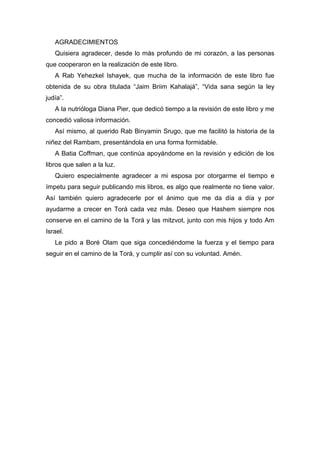 AGRADECIMIENTOS
Quisiera agradecer, desde lo más profundo de mi corazón, a las personas
que cooperaron en la realización de este libro.
A Rab Yehezkel Ishayek, que mucha de la información de este libro fue
obtenida de su obra titulada “Jaim Briim Kahalajá”, “Vida sana según la ley
judía”.
A la nutrióloga Diana Pier, que dedicó tiempo a la revisión de este libro y me
concedió valiosa información.
Así mismo, al querido Rab Binyamin Srugo, que me facilitó la historia de la
niñez del Rambam, presentándola en una forma formidable.
A Batia Coffman, que continúa apoyándome en la revisión y edición de los
libros que salen a la luz.
Quiero especialmente agradecer a mi esposa por otorgarme el tiempo e
ímpetu para seguir publicando mis libros, es algo que realmente no tiene valor.
Así también quiero agradecerle por el ánimo que me da día a día y por
ayudarme a crecer en Torá cada vez más. Deseo que Hashem siempre nos
conserve en el camino de la Torá y las mitzvot, junto con mis hijos y todo Am
Israel.
Le pido a Boré Olam que siga concediéndome la fuerza y el tiempo para
seguir en el camino de la Torá, y cumplir así con su voluntad. Amén.
 