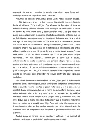 que está más ante un compañero de estudio extraordinario, cuyo futuro será,
sin ninguna duda, ser un guía del pueblo de Israel.
Al cumplir los dieciocho años, el Rab pide a Moshé hablar con él en privado.
― Hijo, óyeme por favor ―le dice―, nunca te pregunté de dónde llegaste
hasta mí, ni hacia dónde te dirigías. Con el correr de los años, mi alma se
enlazó a la tuya y cada día mi cariño por ti es mayor. Me siento como tu padre
de hecho. Yo te vi crecer física y espiritualmente. Pero… sé que tienes un
padre real en algún lugar. Y conforme al estado que te recibí, entiendo que es
un Talmid Jajam que seguramente un decreto del Cielo cayó sobre él y le privó
del zejut de educarte y disfrutar de ti todos estos años. A cambio de él, yo tuve
ese regalo de Di-os. Sin embargo ―prosiguió el Rab muy emocionado―, a los
dieciocho años ya hay que pensar en el matrimonio. Y para llegar a ello, antes
el hombre debe prepararse y tratar de llegar a la perfección en su relación con
Boré Olam… y con los seres humanos. De donde lo veas, quien rompió
relaciones… con sus padres…, perdón por el dolor que te causo,
definitivamente no puede considerarse una persona íntegra. Por ello es que,
aunque me duela tanto como a ti, yo quisiera… mmm… que regreses al lugar
de donde saliste… Sí, sé que anímicamente este es un paso muy duro para ti,
pero con la ayuda de Di-os, yo te orientaré y sabrás como comportante en este
asunto, de forma que estés protegido y no vuelvas a sufrir otro golpe igual, jas
veshalom…
Rab Yosef no señala ni comenta cual fue ese “golpe”, pero el joven Moshé
presiente que su padre adoptivo, al que tanto quiere, comprende perfectamente
todo lo ocurrido durante su niñez, a pesar de lo poco que él le comentó. En
realidad, lo que aceptó descubrir era el hecho de ser huérfano de mamá, pues
debía recitar el kadish el día del yortzait de ella. No escapó a los ojos del Rab
que esto sucedía el día en que Moshé cumplía años y uniendo un dato con
otro, dedujo que la mamá falleció al darlo a luz y que la mujer que más tarde
tomó su padre, no lo aceptó como hijo. Pero toda esta información no se
transmitió entre ellos por los medios naturales del habla, sino a través de
delicadas fibras de comprensión que reflejaban la gran comunicación que unía
a ambos.
Moshé acepta el consejo de su maestro y protector, y en especial, el
delicado camino por el que le indicó conducirse en este episodio.
 