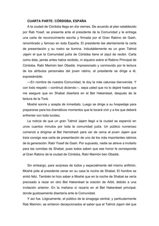 CUARTA PARTE: CÓRDOBA, ESPAÑA
A la ciudad de Córdoba llega en día viernes. De acuerdo al plan establecido
por Rab Yosef, se presenta ante el presidente de la Comunidad y le entrega
una carta de reconocimiento escrita y firmada por el Gran Rabino de Gash,
renombrado y famoso en toda España. El presidente lee atentamente la carta
de presentación y su rostro se ilumina. Indudablemente es un gran Talmid
Jajam el que la Comunidad judía de Córdoba tiene el zejut de recibir. Carta
como ésta, jamás antes había recibido, ni siquiera sobre el Rabino Principal de
Córdoba, Rabí Maimón ben Obadiá. Impresionado y conmovido por la lectura
de los atributos personales del joven rabino, el presidente se dirige a él,
expresándole:
―En nombre de nuestra Comunidad, le doy la más calurosa bienvenida. Y
con todo respeto ―continuó diciendo―, sepa usted que no lo dejaré hasta que
me asegure que en Shabat disertará en el Bet Hakenéset, después de la
lectura de la Torá.
Moshé sonríe y acepta de inmediato. Luego se dirige a su hospedaje para
prepararse para los dramáticos momentos que le tocará vivir y a los que deberá
enfrentar con toda lucidez.
La noticia de que un gran Talmid Jajam llegó a la ciudad se esparció en
unos cuantos minutos por toda la comunidad judía. Un público numeroso
comenzó a dirigirse al Bet Hamidrash para ver de cerca al joven Jajam que
traía consigo esa carta de presentación de uno de los más importantes rabinos
de la generación: Rabí Yosef de Gash. Por supuesto, nadie se atreve a invitarlo
para las comidas de Shabat, pues todos saben que ese honor le corresponde
al Gran Rabino de la ciudad de Córdoba, Rabí Maimón ben Obadiá.
Sin embargo, para sorpresa de todos y especialmente del mismo anfitrión,
Moshé pide al presidente cenar en su casa la noche de Shabat. El hombre se
sintió feliz. También le hizo saber a Moshé que en la noche de Shabat se vería
precisado a rezar en otro Bet Hakenéset la oración de Arbit, debido a una
invitación anterior. En la mañana sí rezaría en el Bet Hakenéset principal,
donde gustosamente disertaría ante la Comunidad.
Y así fue. Lógicamente, el público de la sinagoga central, y particularmente
Rab Maimón, se sintieron decepcionados al saber que el Talmid Jajam del que
 