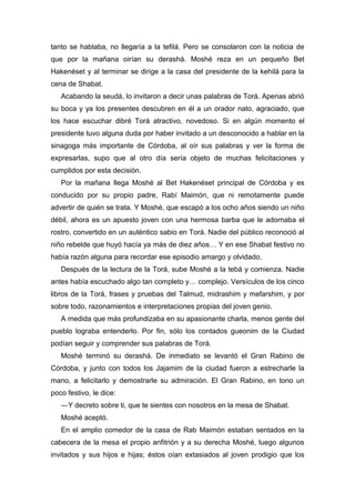 tanto se hablaba, no llegaría a la tefilá. Pero se consolaron con la noticia de
que por la mañana oirían su derashá. Moshé reza en un pequeño Bet
Hakenéset y al terminar se dirige a la casa del presidente de la kehilá para la
cena de Shabat.
Acabando la seudá, lo invitaron a decir unas palabras de Torá. Apenas abrió
su boca y ya los presentes descubren en él a un orador nato, agraciado, que
los hace escuchar dibré Torá atractivo, novedoso. Si en algún momento el
presidente tuvo alguna duda por haber invitado a un desconocido a hablar en la
sinagoga más importante de Córdoba, al oír sus palabras y ver la forma de
expresarlas, supo que al otro día sería objeto de muchas felicitaciones y
cumplidos por esta decisión.
Por la mañana llega Moshé al Bet Hakenéset principal de Córdoba y es
conducido por su propio padre, Rabí Maimón, que ni remotamente puede
advertir de quién se trata. Y Moshé, que escapó a los ocho años siendo un niño
débil, ahora es un apuesto joven con una hermosa barba que le adornaba el
rostro, convertido en un auténtico sabio en Torá. Nadie del público reconoció al
niño rebelde que huyó hacía ya más de diez años… Y en ese Shabat festivo no
había razón alguna para recordar ese episodio amargo y olvidado.
Después de la lectura de la Torá, sube Moshé a la tebá y comienza. Nadie
antes había escuchado algo tan completo y… complejo. Versículos de los cinco
libros de la Torá, frases y pruebas del Talmud, midrashim y mefarshim, y por
sobre todo, razonamientos e interpretaciones propias del joven genio.
A medida que más profundizaba en su apasionante charla, menos gente del
pueblo lograba entenderlo. Por fin, sólo los contados gueonim de la Ciudad
podían seguir y comprender sus palabras de Torá.
Moshé terminó su derashá. De inmediato se levantó el Gran Rabino de
Córdoba, y junto con todos los Jajamim de la ciudad fueron a estrecharle la
mano, a felicitarlo y demostrarle su admiración. El Gran Rabino, en tono un
poco festivo, le dice:
―Y decreto sobre ti, que te sientes con nosotros en la mesa de Shabat.
Moshé aceptó.
En el amplio comedor de la casa de Rab Maimón estaban sentados en la
cabecera de la mesa el propio anfitrión y a su derecha Moshé, luego algunos
invitados y sus hijos e hijas; éstos oían extasiados al joven prodigio que los
 