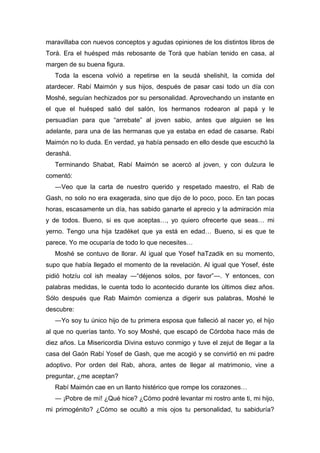 maravillaba con nuevos conceptos y agudas opiniones de los distintos libros de
Torá. Era el huésped más rebosante de Torá que habían tenido en casa, al
margen de su buena figura.
Toda la escena volvió a repetirse en la seudá shelishit, la comida del
atardecer. Rabí Maimón y sus hijos, después de pasar casi todo un día con
Moshé, seguían hechizados por su personalidad. Aprovechando un instante en
el que el huésped salió del salón, los hermanos rodearon al papá y le
persuadían para que “arrebate” al joven sabio, antes que alguien se les
adelante, para una de las hermanas que ya estaba en edad de casarse. Rabí
Maimón no lo duda. En verdad, ya había pensado en ello desde que escuchó la
derashá.
Terminando Shabat, Rabí Maimón se acercó al joven, y con dulzura le
comentó:
―Veo que la carta de nuestro querido y respetado maestro, el Rab de
Gash, no solo no era exagerada, sino que dijo de lo poco, poco. En tan pocas
horas, escasamente un día, has sabido ganarte el aprecio y la admiración mía
y de todos. Bueno, si es que aceptas…, yo quiero ofrecerte que seas… mi
yerno. Tengo una hija tzadéket que ya está en edad… Bueno, si es que te
parece. Yo me ocuparía de todo lo que necesites…
Moshé se contuvo de llorar. Al igual que Yosef haTzadik en su momento,
supo que había llegado el momento de la revelación. Al igual que Yosef, éste
pidió hotzíu col ish mealay ―“déjenos solos, por favor”―. Y entonces, con
palabras medidas, le cuenta todo lo acontecido durante los últimos diez años.
Sólo después que Rab Maimón comienza a digerir sus palabras, Moshé le
descubre:
―Yo soy tu único hijo de tu primera esposa que falleció al nacer yo, el hijo
al que no querías tanto. Yo soy Moshé, que escapó de Córdoba hace más de
diez años. La Misericordia Divina estuvo conmigo y tuve el zejut de llegar a la
casa del Gaón Rabí Yosef de Gash, que me acogió y se convirtió en mi padre
adoptivo. Por orden del Rab, ahora, antes de llegar al matrimonio, vine a
preguntar, ¿me aceptan?
Rabí Maimón cae en un llanto histérico que rompe los corazones…
― ¡Pobre de mí! ¿Qué hice? ¿Cómo podré levantar mi rostro ante ti, mi hijo,
mi primogénito? ¿Cómo se ocultó a mis ojos tu personalidad, tu sabiduría?
 