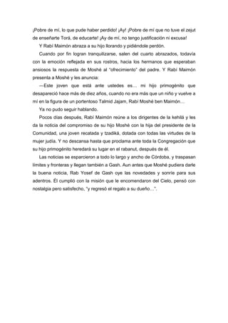¡Pobre de mí, lo que pude haber perdido! ¡Ay! ¡Pobre de mí que no tuve el zejut
de enseñarte Torá, de educarte! ¡Ay de mí, no tengo justificación ni excusa!
Y Rabí Maimón abraza a su hijo llorando y pidiéndole perdón.
Cuando por fin logran tranquilizarse, salen del cuarto abrazados, todavía
con la emoción reflejada en sus rostros, hacia los hermanos que esperaban
ansiosos la respuesta de Moshé al “ofrecimiento” del padre. Y Rabí Maimón
presenta a Moshé y les anuncia:
―Este joven que está ante ustedes es… mi hijo primogénito que
desapareció hace más de diez años, cuando no era más que un niño y vuelve a
mí en la figura de un portentoso Talmid Jajam, Rabí Moshé ben Maimón…
Ya no pudo seguir hablando.
Pocos días después, Rabí Maimón reúne a los dirigentes de la kehilá y les
da la noticia del compromiso de su hijo Moshé con la hija del presidente de la
Comunidad, una joven recatada y tzadiká, dotada con todas las virtudes de la
mujer judía. Y no descansa hasta que proclama ante toda la Congregación que
su hijo primogénito heredará su lugar en el rabanut, después de él.
Las noticias se esparcieron a todo lo largo y ancho de Córdoba, y traspasan
límites y fronteras y llegan también a Gash. Aun antes que Moshé pudiera darle
la buena noticia, Rab Yosef de Gash oye las novedades y sonríe para sus
adentros. Él cumplió con la misión que le encomendaron del Cielo, pensó con
nostalgia pero satisfecho, “y regresó el regalo a su dueño…”.
 