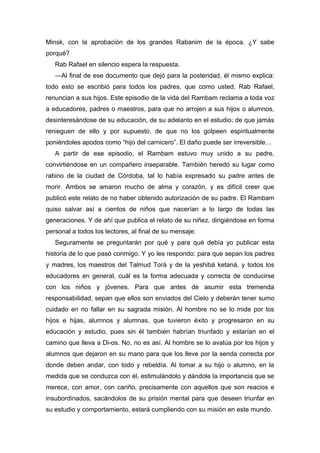 Minsk, con la aprobación de los grandes Rabanim de la época. ¿Y sabe
porqué?
Rab Rafael en silencio espera la respuesta.
―Al final de ese documento que dejó para la posteridad, él mismo explica:
todo esto se escribió para todos los padres, que como usted, Rab Rafael,
renuncian a sus hijos. Este episodio de la vida del Rambam reclama a toda voz
a educadores, padres o maestros, para que no arrojen a sus hijos o alumnos,
desinteresándose de su educación, de su adelanto en el estudio; de que jamás
renieguen de ello y por supuesto, de que no los golpeen espiritualmente
poniéndoles apodos como “hijo del carnicero”. El daño puede ser irreversible…
A partir de ese episodio, el Rambam estuvo muy unido a su padre,
convirtiéndose en un compañero inseparable. También heredó su lugar como
rabino de la ciudad de Córdoba, tal lo había expresado su padre antes de
morir. Ambos se amaron mucho de alma y corazón, y es difícil creer que
publicó este relato de no haber obtenido autorización de su padre. El Rambam
quiso salvar así a cientos de niños que nacerían a lo largo de todas las
generaciones. Y de ahí que publica el relato de su niñez, dirigiéndose en forma
personal a todos los lectores, al final de su mensaje:
Seguramente se preguntarán por qué y para qué debía yo publicar esta
historia de lo que pasó conmigo. Y yo les respondo: para que sepan los padres
y madres, los maestros del Talmud Torá y de la yeshibá ketaná, y todos los
educadores en general, cuál es la forma adecuada y correcta de conducirse
con los niños y jóvenes. Para que antes de asumir esta tremenda
responsabilidad, sepan que ellos son enviados del Cielo y deberán tener sumo
cuidado en no fallar en su sagrada misión. Al hombre no se lo mide por los
hijos e hijas, alumnos y alumnas, que tuvieron éxito y progresaron en su
educación y estudio, pues sin él también habrían triunfado y estarían en el
camino que lleva a Di-os. No, no es así. Al hombre se lo avalúa por los hijos y
alumnos que dejaron en su mano para que los lleve por la senda correcta por
donde deben andar, con todo y rebeldía. Al tomar a su hijo o alumno, en la
medida que se conduzca con él, estimulándolo y dándole la importancia que se
merece, con amor, con cariño, precisamente con aquellos que son reacios e
insubordinados, sacándolos de su prisión mental para que deseen triunfar en
su estudio y comportamiento, estará cumpliendo con su misión en este mundo.
 