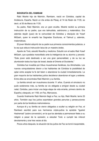 BIOGRAFÍA DEL RAMBAM
Rabí Moshé hijo de Maimón, Rambam, nació en Córdoba, capital de
Andalucía, España. Nació un día antes de Pésaj, el 14 de Nisán de 1135, es
decir, el 30 de Marzo de 1135.
Su padre, Rabí Maimón, era un gran erudito. Moshé recibió su primera
instrucción de su padre, que era talmudista, astrónomo y matemático. Era
además dayán (juez) de la comunidad de Córdoba y discípulo de Yosef
MiGash, quien le enseñó las Sagradas Escrituras, el Talmud y, además,
matemáticas.
El joven Moshé adquirió de su padre sus primeros conocimientos judaicos, a
la vez que obtuvo instrucción laica de un maestro árabe.
Aparte de Torá, estudió filosofía y medicina. Estudió con el sabio Rab Yosef
MiGash, que quedaba maravillado ante la inteligencia de su alumno y preveía:
“Este joven está destinado a ser una gran personalidad, y de su luz se
alumbrarán todos los hijos de Israel, desde el Oriente al Occidente.”
Córdoba fue invadida por tribus musulmanas fanáticas, los Almohades. Los
nuevos conquistadores dieron a los habitantes de Córdoba la posibilidad de
optar entre aceptar la fe del Islam o abandonar la ciudad inmediatamente. La
gran mayoría de los habitantes judíos decidieron abandonar el lugar y exilarse.
Entre ellos se encontraba Rabí Maimón y su familia.
La familia simuló ser musulmana durante 11 años. Cuando el simulacro no
pudo sostenerse más, su familia se vio obligada a emigrar desde su ciudad
natal, Córdoba, para iniciar una larga etapa de vida errante, primero dentro de
España y después, en 1160, en Fez, Marruecos.
Cuando finalmente Rabí Maimón llegó a Fez, su hijo, Rabí Moshé, tenía 25
años. También aquí los judíos soportaban grandes penurias y persecuciones
por parte de los fanáticos mahometanos.
Aunque él y su familia se vieron obligados a ocultar su religión en Fez, el
Rambam escribió para sus hermanos cripto-judíos la epístola “Iguéret
Hashemad” (sobre conversión), en la que los alentaba a permanecer fieles a su
religión a pesar de la opresión; a estudiar Torá; a cumplir las mitzvot
devotamente y orar tres veces al día.
Pocos años después, la situación de los judíos de Fez se tornó insoportable.
 