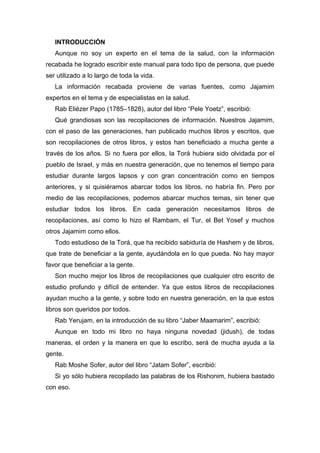INTRODUCCIÓN
Aunque no soy un experto en el tema de la salud, con la información
recabada he logrado escribir este manual para todo tipo de persona, que puede
ser utilizado a lo largo de toda la vida.
La información recabada proviene de varias fuentes, como Jajamim
expertos en el tema y de especialistas en la salud.
Rab Eliézer Papo (1785–1828), autor del libro “Pele Yoetz”, escribió:
Qué grandiosas son las recopilaciones de información. Nuestros Jajamim,
con el paso de las generaciones, han publicado muchos libros y escritos, que
son recopilaciones de otros libros, y estos han beneficiado a mucha gente a
través de los años. Si no fuera por ellos, la Torá hubiera sido olvidada por el
pueblo de Israel, y más en nuestra generación, que no tenemos el tiempo para
estudiar durante largos lapsos y con gran concentración como en tiempos
anteriores, y si quisiéramos abarcar todos los libros, no habría fin. Pero por
medio de las recopilaciones, podemos abarcar muchos temas, sin tener que
estudiar todos los libros. En cada generación necesitamos libros de
recopilaciones, así como lo hizo el Rambam, el Tur, el Bet Yosef y muchos
otros Jajamim como ellos.
Todo estudioso de la Torá, que ha recibido sabiduría de Hashem y de libros,
que trate de beneficiar a la gente, ayudándola en lo que pueda. No hay mayor
favor que beneficiar a la gente.
Son mucho mejor los libros de recopilaciones que cualquier otro escrito de
estudio profundo y difícil de entender. Ya que estos libros de recopilaciones
ayudan mucho a la gente, y sobre todo en nuestra generación, en la que estos
libros son queridos por todos.
Rab Yerujam, en la introducción de su libro “Jaber Maamarim”, escribió:
Aunque en todo mi libro no haya ninguna novedad (jidush), de todas
maneras, el orden y la manera en que lo escribo, será de mucha ayuda a la
gente.
Rab Moshe Sofer, autor del libro “Jatam Sofer”, escribió:
Si yo sólo hubiera recopilado las palabras de los Rishonim, hubiera bastado
con eso.
 