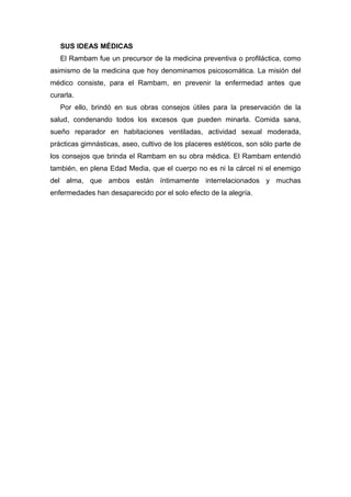 SUS IDEAS MÉDICAS
El Rambam fue un precursor de la medicina preventiva o profiláctica, como
asimismo de la medicina que hoy denominamos psicosomática. La misión del
médico consiste, para el Rambam, en prevenir la enfermedad antes que
curarla.
Por ello, brindó en sus obras consejos útiles para la preservación de la
salud, condenando todos los excesos que pueden minarla. Comida sana,
sueño reparador en habitaciones ventiladas, actividad sexual moderada,
prácticas gimnásticas, aseo, cultivo de los placeres estéticos, son sólo parte de
los consejos que brinda el Rambam en su obra médica. El Rambam entendió
también, en plena Edad Media, que el cuerpo no es ni la cárcel ni el enemigo
del alma, que ambos están íntimamente interrelacionados y muchas
enfermedades han desaparecido por el solo efecto de la alegría.
 