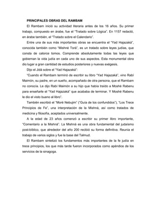 PRINCIPALES OBRAS DEL RAMBAM
El Rambam inició su actividad literaria antes de los 16 años. Su primer
trabajo, compuesto en árabe, fue el “Tratado sobre Lógica”. En 1157 redactó,
en árabe también, el “Tratado sobre el Calendario”.
Entre una de sus más importantes obras se encuentra el “Yad Hajazaká”,
conocida también como “Mishné Torá”, es un tratado sobre leyes judías, que
consta de catorce tomos. Comprende absolutamente todas las leyes que
gobiernan la vida judía en cada uno de sus aspectos. Esta monumental obra
dio lugar a gran cantidad de estudios posteriores y nuevas exégesis.
Dijo el Jidá sobre el “Yad Hajazaká”:
“Cuando el Rambam terminó de escribir su libro “Yad Hajazaká”, vino Rabí
Maimón, su padre, en un sueño, acompañado de otra persona, que el Rambam
no conocía. Le dijo Rabí Maimón a su hijo que había traído a Moshé Rabenu
para enseñarle el “Yad Hajazaká” que acababa de terminar. Y Moshé Rabenu
le dio el visto bueno al libro”.
También escribió el “Moré Nebujim” (“Guía de los confundidos”), “Los Trece
Principios de Fe”, una interpretación de la Mishná, así como tratados de
medicina y filosofía, aceptados universalmente.
A la edad de 23 años comenzó a escribir su primer libro importante,
“Comentario a la Mishná”. La Mishná es una obra fundamental del judaísmo
post-bíblico, que alrededor del año 200 recibió su forma definitiva. Reunía el
trabajo de varios siglos y fue la base del Talmud.
El Rambam sintetizó los fundamentos más importantes de la fe judía en
trece principios, los que más tarde fueron incorporados como apéndice de los
servicios de la sinagoga.
 