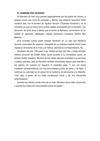 EL RAMBAM ERA QUERIDO
El Rambam se hizo muy querido especialmente por los judíos de Yemen, a
quienes envió una carta de consuelo y aliento, que adquirió renombre hasta
nuestros días con el nombre de “Iguéret Teimán” (“Epístola Yemenita”), en el
momento en que su futuro como judíos estaba amenazado por la opresión. Los
teimanim, de tanto amor y afecto que le tenían al Rambam, aumentaron en su
Kadish lo siguiente: “Bejayejón Ubjayé Demarana Verabana Moshé Ben
Maimón…”.
¡Era increíble cuánto podía trabajar Rambam en un sólo día! Resolvía
asuntos comunales de urgencia, trabajaba en su práctica médica, tenía horas
regulares de estudio de la Torá y el Talmud, atendía su correspondencia, etc.
Alrededor del año 1185 pasó a ser médico privado del Visir, y luego también
médico personal del Sultán Afdal, quien sucedió a su bondadoso padre, el
famoso Sultán Saladino. Muchos de los nobles del país buscaban sus servicios
y sabios consejos, pero el Rambam también encontraba tiempo para atender a
los pobres, de quienes no requería ni aceptaba pago. Y aun así podía
mantener correspondencia con las comunidades judías de cerca y de lejos, y
continuar su actividad en el campo de la medicina, la astronomía y la filosofía.
Todo esto a pesar de su frágil constitución física y de sus frecuentes
enfermedades.
Durante los últimos veinte años de su vida, Rambam fue el líder reconocido
y querido por todas las comunidades judías de Egipto.
 