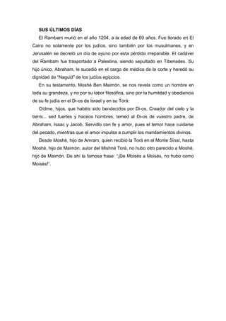 SUS ÚLTIMOS DÍAS
El Rambam murió en el año 1204, a la edad de 69 años. Fue llorado en El
Cairo no solamente por los judíos, sino también por los musulmanes, y en
Jerusalén se decretó un día de ayuno por esta pérdida irreparable. El cadáver
del Rambam fue trasportado a Palestina, siendo sepultado en Tiberiades. Su
hijo único, Abraham, le sucedió en el cargo de médico de la corte y heredó su
dignidad de “Naguid” de los judíos egipcios.
En su testamento, Moshé Ben Maimón, se nos revela como un hombre en
toda su grandeza, y no por su labor filosófica, sino por la humildad y obediencia
de su fe judía en el Di-os de Israel y en su Torá:
Oídme, hijos, que habéis sido bendecidos por Di-os, Creador del cielo y la
tierra... sed fuertes y haceos hombres; temed al Di-os de vuestro padre, de
Abraham, Isaac y Jacob. Servidlo con fe y amor, pues el temor hace cuidarse
del pecado, mientras que el amor impulsa a cumplir los mandamientos divinos.
Desde Moshé, hijo de Amram, quien recibió la Torá en el Monte Sinaí, hasta
Moshé, hijo de Maimón, autor del Mishné Torá, no hubo otro parecido a Moshé,
hijo de Maimón. De ahí la famosa frase: “¡De Moisés a Moisés, no hubo como
Moisés!”.
 