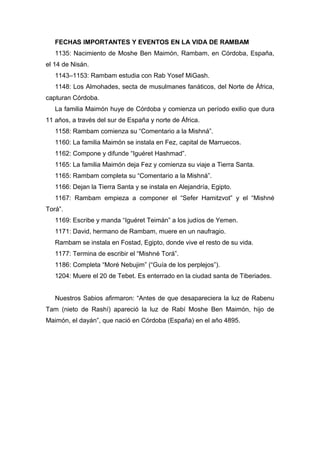 FECHAS IMPORTANTES Y EVENTOS EN LA VIDA DE RAMBAM
1135: Nacimiento de Moshe Ben Maimón, Rambam, en Córdoba, España,
el 14 de Nisán.
1143–1153: Rambam estudia con Rab Yosef MiGash.
1148: Los Almohades, secta de musulmanes fanáticos, del Norte de África,
capturan Córdoba.
La familia Maimón huye de Córdoba y comienza un período exilio que dura
11 años, a través del sur de España y norte de África.
1158: Rambam comienza su “Comentario a la Mishná”.
1160: La familia Maimón se instala en Fez, capital de Marruecos.
1162: Compone y difunde “Iguéret Hashmad”.
1165: La familia Maimón deja Fez y comienza su viaje a Tierra Santa.
1165: Rambam completa su “Comentario a la Mishná”.
1166: Dejan la Tierra Santa y se instala en Alejandría, Egipto.
1167: Rambam empieza a componer el “Sefer Hamitzvot” y el “Mishné
Torá”.
1169: Escribe y manda “Iguéret Teimán” a los judíos de Yemen.
1171: David, hermano de Rambam, muere en un naufragio.
Rambam se instala en Fostad, Egipto, donde vive el resto de su vida.
1177: Termina de escribir el “Mishné Torá”.
1186: Completa “Moré Nebujim” (“Guía de los perplejos”).
1204: Muere el 20 de Tebet. Es enterrado en la ciudad santa de Tiberiades.
Nuestros Sabios afirmaron: “Antes de que desapareciera la luz de Rabenu
Tam (nieto de Rashí) apareció la luz de Rabí Moshe Ben Maimón, hijo de
Maimón, el dayán”, que nació en Córdoba (España) en el año 4895.
 