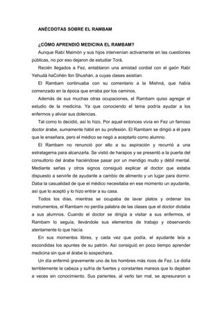 ANÉCDOTAS SOBRE EL RAMBAM
¿CÓMO APRENDIÓ MEDICINA EL RAMBAM?
Aunque Rabí Maimón y sus hijos intervenían activamente en las cuestiones
públicas, no por eso dejaron de estudiar Torá.
Recién llegados a Fez, entablaron una amistad cordial con el gaón Rabí
Yehudá haCohén Ibn Shushán, a cuyas clases asistían.
El Rambam continuaba con su comentario a la Mishná, que había
comenzado en la época que erraba por los caminos.
Además de sus muchas otras ocupaciones, el Rambam quiso agregar el
estudio de la medicina. Ya que conociendo el tema podría ayudar a los
enfermos y aliviar sus dolencias.
Tal como lo decidió, así lo hizo. Por aquel entonces vivía en Fez un famoso
doctor árabe, sumamente hábil en su profesión. El Rambam se dirigió a él para
que le enseñara, pero el médico se negó a aceptarlo como alumno.
El Rambam no renunció por ello a su aspiración y recurrió a una
estratagema para alcanzarla. Se vistió de harapos y se presentó a la puerta del
consultorio del árabe haciéndose pasar por un mendigo mudo y débil mental.
Mediante señas y otros signos consiguió explicar al doctor que estaba
dispuesto a servirle de ayudante a cambio de alimento y un lugar para dormir.
Daba la casualidad de que el médico necesitaba en ese momento un ayudante,
así que lo aceptó y lo hizo entrar a su casa.
Todos los días, mientras se ocupaba de lavar platos y ordenar los
instrumentos, el Rambam no perdía palabra de las clases que el doctor dictaba
a sus alumnos. Cuando el doctor se dirigía a visitar a sus enfermos, el
Rambam lo seguía, llevándole sus elementos de trabajo y observando
atentamente lo que hacía.
En sus momentos libres, y cada vez que podía, el ayudante leía a
escondidas los apuntes de su patrón. Así consiguió en poco tiempo aprender
medicina sin que el árabe lo sospechara.
Un día enfermó gravemente uno de los hombres más ricos de Fez. Le dolía
terriblemente la cabeza y sufría de fuertes y constantes mareos que lo dejaban
a veces sin conocimiento. Sus parientes, al verlo tan mal, se apresuraron a
 