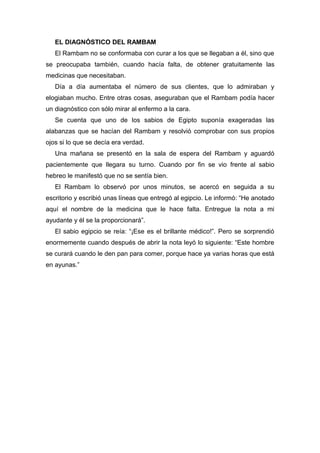 EL DIAGNÓSTICO DEL RAMBAM
El Rambam no se conformaba con curar a los que se llegaban a él, sino que
se preocupaba también, cuando hacía falta, de obtener gratuitamente las
medicinas que necesitaban.
Día a día aumentaba el número de sus clientes, que lo admiraban y
elogiaban mucho. Entre otras cosas, aseguraban que el Rambam podía hacer
un diagnóstico con sólo mirar al enfermo a la cara.
Se cuenta que uno de los sabios de Egipto suponía exageradas las
alabanzas que se hacían del Rambam y resolvió comprobar con sus propios
ojos si lo que se decía era verdad.
Una mañana se presentó en la sala de espera del Rambam y aguardó
pacientemente que llegara su turno. Cuando por fin se vio frente al sabio
hebreo le manifestó que no se sentía bien.
El Rambam lo observó por unos minutos, se acercó en seguida a su
escritorio y escribió unas líneas que entregó al egipcio. Le informó: “He anotado
aquí el nombre de la medicina que le hace falta. Entregue la nota a mi
ayudante y él se la proporcionará”.
El sabio egipcio se reía: “¡Ese es el brillante médico!”. Pero se sorprendió
enormemente cuando después de abrir la nota leyó lo siguiente: “Este hombre
se curará cuando le den pan para comer, porque hace ya varias horas que está
en ayunas.”
 
