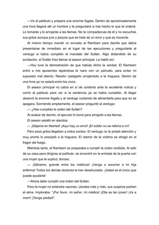 ―Ve al patíbulo y prepara una enorme fogata. Dentro de aproximadamente
una hora llegará allí un hombre y te preguntará si has hecho lo que te ordené.
Lo tomarás y lo arrojarás a las llamas. No te compadezcas de él y no escuches
sus gritos aunque jure y perjure que se trata de un error y que es inocente.
Al mismo tiempo mandó un enviado al Rambam para decirle que debía
presentarse de inmediato en el lugar de las ejecuciones y preguntarle al
verdugo si había cumplido el mandato del Sultán. Algo distendido de su
excitación, el Sultán hizo llamar al asesor principal. Le habló así:
―Hoy tuve la demostración de que habías dicho la verdad. El Rambam
entró a mis aposentos tapándose la nariz con un pañuelo, para evitar mi
supuesto mal aliento. Resolví castigarlo arrojándolo a la hoguera. Dentro de
una hora ya no estará entre los vivos.
El asesor principal no cabía en sí de contento ante la excelente noticia y
corrió al patíbulo para ver si la sentencia ya se había cumplido. Al llegar
observó la enorme fogata y al verdugo cuidando de alimentarla para que no se
apagara. Sonriendo ampliamente, el asesor preguntó al verdugo:
― ¿Has cumplido la orden del Sultán?
Al acabar de decirlo, el ejecutor lo tomó para arrojarlo a las llamas.
El asesor estalló en alaridos:
― ¡Déjame en libertad! ¡Aquí hay un error! ¡El sultán no se refería a mí!
Pero esos gritos llegaban a oídos sordos. El verdugo no le prestó atención y
muy pronto lo precipitó a la hoguera. El clamor de la víctima se ahogó en el
fragor del fuego.
Mientras tanto, el Rambam se preparaba a cumplir la orden recibida. Al salir
de su casa para dirigirse al patíbulo, se encontró en la entrada de la puerta con
una mujer que le suplicó, llorosa:
― ¡Sálveme, grande entre los médicos! ¡Venga a socorrer a mi hija
enferma! Todos los demás doctores la han desahuciado. ¡Usted es el único que
puede ayudarla!
―Ahora debo cumplir una orden del Sultán.
Pero la mujer no entendía razones. Lloraba más y más, sus suspiros partían
el alma. Imploraba: “¡Por favor, mi señor, mi médico! ¡Ella es tan joven! ¡Va a
morir! ¡Tenga piedad!”.
 