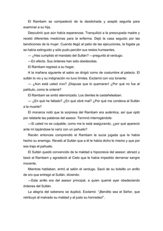 El Rambam se compadeció de la desdichada y aceptó seguirla para
examinar a su hija.
Descubrió que aún había esperanzas. Tranquilizó a la preocupada madre y
recetó diferentes medicinas para la enferma. Dejó la casa seguido por las
bendiciones de la mujer. Cuando llegó al patio de las ejecuciones, la fogata ya
se había extinguido y sólo pudo percibir sus restos humeantes.
― ¿Has cumplido el mandato del Sultán? ―preguntó al verdugo.
―En efecto. Sus órdenes han sido obedecidas.
El Rambam regresó a su hogar.
A la mañana siguiente el sabio se dirigió como de costumbre al palacio. El
sultán lo vio y su indignación no tuvo límites. Exclamó con voz tonante:
― ¿Aún está usted vivo? ¡Dispuse que lo quemaran! ¿Por qué no fue al
patíbulo, como le ordené?
El Rambam se sintió aterrorizado. Los dientes le castañeteaban.
― ¿En qué he faltado? ¿En qué obré mal? ¿Por qué me condena el Sultán
a la muerte?
El monarca notó que la sorpresa del Rambam era auténtica, así que optó
por relatarle las palabras del asesor. Terminó interrogándole:
―Si usted no es culpable, como me lo está asegurando, ¿por qué apareció
ante mí tapándose la nariz con un pañuelo?
Recién entonces comprendió el Rambam la sucia jugada que le había
hecho su enemigo. Reveló al Sultán que a él le había dicho lo mismo y que por
eso trajo el pañuelo.
El Sultán quedó convencido de la maldad e hipocresía del asesor; abrazó y
besó al Rambam y agradeció al Cielo que le había impedido derramar sangre
inocente.
Mientras hablaban, entró al salón el verdugo. Sacó de su bolsillo un anillo
de oro que entregó al Sultán, diciendo:
―Este anillo era del asesor principal, a quien quemé ayer obedeciendo
órdenes del Sultán.
La alegría del soberano se duplicó. Exclamó: “¡Bendito sea el Señor, que
retribuyó al malvado su maldad y al justo su honradez!”.
 