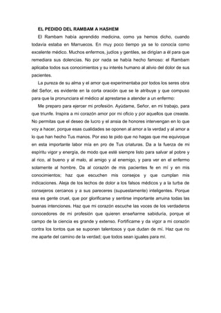 EL PEDIDO DEL RAMBAM A HASHEM
El Rambam había aprendido medicina, como ya hemos dicho, cuando
todavía estaba en Marruecos. En muy poco tiempo ya se lo conocía como
excelente médico. Muchos enfermos, judíos y gentiles, se dirigían a él para que
remediara sus dolencias. No por nada se había hecho famoso: el Rambam
aplicaba todos sus conocimientos y su interés humano al alivio del dolor de sus
pacientes.
La pureza de su alma y el amor que experimentaba por todos los seres obra
del Señor, es evidente en la corta oración que se le atribuye y que compuso
para que la pronunciara el médico al aprestarse a atender a un enfermo:
Me preparo para ejercer mi profesión. Ayúdame, Señor, en mi trabajo, para
que triunfe. Inspira a mi corazón amor por mi oficio y por aquellos que creaste.
No permitas que el deseo de lucro y el ansia de honores intervengan en lo que
voy a hacer, porque esas cualidades se oponen al amor a la verdad y al amor a
lo que han hecho Tus manos. Por eso te pido que no hagas que me equivoque
en esta importante labor mía en pro de Tus criaturas. Da a la fuerza de mi
espíritu vigor y energía, de modo que esté siempre listo para salvar al pobre y
al rico, al bueno y al malo, al amigo y al enemigo, y para ver en el enfermo
solamente al hombre. Da al corazón de mis pacientes fe en mí y en mis
conocimientos; haz que escuchen mis consejos y que cumplan mis
indicaciones. Aleja de los lechos de dolor a los falsos médicos y a la turba de
consejeros cercanos y a sus pareceres (supuestamente) inteligentes. Porque
esa es gente cruel, que por glorificarse y sentirse importante arruina todas las
buenas intenciones. Haz que mi corazón escuche las voces de los verdaderos
conocedores de mi profesión que quieren enseñarme sabiduría, porque el
campo de la ciencia es grande y extenso. Fortifícame y da vigor a mi corazón
contra los tontos que se suponen talentosos y que dudan de mí. Haz que no
me aparte del camino de la verdad; que todos sean iguales para mí.
 