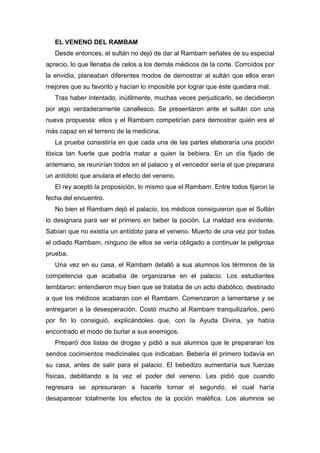 EL VENENO DEL RAMBAM
Desde entonces, el sultán no dejó de dar al Rambam señales de su especial
aprecio, lo que llenaba de celos a los demás médicos de la corte. Corroídos por
la envidia, planeaban diferentes modos de demostrar al sultán que ellos eran
mejores que su favorito y hacían lo imposible por lograr que éste quedara mal.
Tras haber intentado, inútilmente, muchas veces perjudicarlo, se decidieron
por algo verdaderamente canallesco. Se presentaron ante el sultán con una
nueva propuesta: ellos y el Rambam competirían para demostrar quién era el
más capaz en el terreno de la medicina.
La prueba consistiría en que cada una de las partes elaboraría una poción
tóxica tan fuerte que podría matar a quien la bebiera. En un día fijado de
antemano, se reunirían todos en el palacio y el vencedor sería el que preparara
un antídoto que anulara el efecto del veneno.
El rey aceptó la proposición, lo mismo que el Rambam. Entre todos fijaron la
fecha del encuentro.
No bien el Rambam dejó el palacio, los médicos consiguieron que el Sultán
lo designara para ser el primero en beber la poción. La maldad era evidente.
Sabían que no existía un antídoto para el veneno. Muerto de una vez por todas
el odiado Rambam, ninguno de ellos se vería obligado a continuar la peligrosa
prueba.
Una vez en su casa, el Rambam detalló a sus alumnos los términos de la
competencia que acababa de organizarse en el palacio. Los estudiantes
temblaron: entendieron muy bien que se trataba de un acto diabólico, destinado
a que los médicos acabaran con el Rambam. Comenzaron a lamentarse y se
entregaron a la desesperación. Costó mucho al Rambam tranquilizarlos, pero
por fin lo consiguió, explicándoles que, con la Ayuda Divina, ya había
encontrado el modo de burlar a sus enemigos.
Preparó dos listas de drogas y pidió a sus alumnos que le prepararan los
sendos cocimientos medicinales que indicaban. Bebería él primero todavía en
su casa, antes de salir para el palacio. El bebedizo aumentaría sus fuerzas
físicas, debilitando a la vez el poder del veneno. Les pidió que cuando
regresara se apresuraran a hacerle tomar el segundo, el cual haría
desaparecer totalmente los efectos de la poción maléfica. Los alumnos se
 