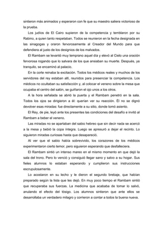 sintieron más animados y esperaron con fe que su maestro saliera victorioso de
la prueba.
Los judíos de El Cairo supieron de la competencia y temblaron por su
Rabino, a quien tanto respetaban. Todos se reunieron en la fecha designada en
las sinagogas y oraron fervorosamente al Creador del Mundo para que
defendiera al justo de los designios de los malvados.
El Rambam se levantó muy temprano aquel día y elevó al Cielo una oración
fervorosa rogando que lo salvara de los que ansiaban su muerte. Después, ya
tranquilo, se encaminó al palacio.
En la corte reinaba la excitación. Todos los médicos reales y muchos de los
servidores del rey estaban allí, reunidos para presenciar la competencia. Los
médicos no ocultaban su satisfacción y, al colocar el veneno sobre la mesa que
ocupaba el centro del salón, se guiñaron el ojo unos a los otros.
A la hora señalada se abrió la puerta y el Rambam penetró en la sala.
Todos los ojos se dirigieron a él: querían ver su reacción. Él no se dignó
devolver esas miradas: fue directamente a su sitio, donde tomó asiento.
El Rey, de pie, leyó ante los presentes las condiciones del desafío e invitó al
Rambam a beber el veneno.
Las miradas no se apartaban del sabio hebreo que sin decir nada se acercó
a la mesa y bebió la copa íntegra. Luego se apresuró a dejar el recinto. Lo
siguieron miradas curiosas hasta que desapareció.
Al ver que el sabio había sobrevivido, los corazones de los médicos
experimentaron cierto temor, pero siguieron esperando que desfalleciera.
El Rambam sintió un intenso mareo en el mismo momento en que dejó la
sala del trono. Pero lo venció y consiguió llegar sano y salvo a su hogar. Sus
fieles alumnos lo estaban esperando y cumplieron sus instrucciones
escrupulosamente.
Lo acostaron en su lecho y le dieron el segundo brebaje, que habían
preparado según la lista que les dejó. En muy poco tiempo el Rambam sintió
que recuperaba sus fuerzas. La medicina que acababa de tomar lo salvó,
anulando el efecto del tósigo. Los alumnos sintieron que ante ellos se
desarrollaba un verdadero milagro y corrieron a contar a todos la buena nueva.
 