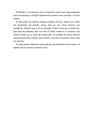 El Rambam no se demoró: tomó el poderoso veneno que había preparado
para sus enemigos y se dirigió rápidamente al palacio como vencedor, no como
víctima.
Al verlo entrar, los médicos quedaron helados de terror. Sabían que, dadas
las condiciones del desafío, serían ellos los que ahora tendrían que
arriesgarse. Sintieron que su fin se acercaba. Trataron de eludir su destino con
toda clase de pretextos, pero fue inútil. El Sultán insistió en su posición y les
ordenó cumplir con su parte del compromiso. La cantidad de veneno alcanzó
solamente para diez médicos, que murieron. Los otros no pudieron hacer nada
por salvarlos.
El sultán quedó totalmente convencido de que el Rambam era el mejor y el
respeto que le inspiraba aumentó mucho.
 