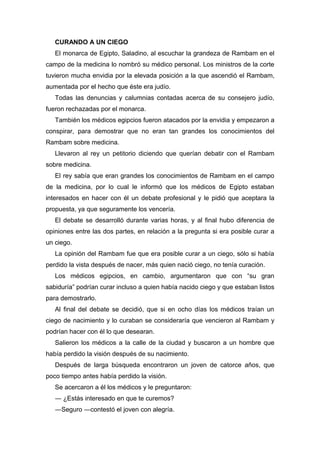 CURANDO A UN CIEGO
El monarca de Egipto, Saladino, al escuchar la grandeza de Rambam en el
campo de la medicina lo nombró su médico personal. Los ministros de la corte
tuvieron mucha envidia por la elevada posición a la que ascendió el Rambam,
aumentada por el hecho que éste era judío.
Todas las denuncias y calumnias contadas acerca de su consejero judío,
fueron rechazadas por el monarca.
También los médicos egipcios fueron atacados por la envidia y empezaron a
conspirar, para demostrar que no eran tan grandes los conocimientos del
Rambam sobre medicina.
Llevaron al rey un petitorio diciendo que querían debatir con el Rambam
sobre medicina.
El rey sabía que eran grandes los conocimientos de Rambam en el campo
de la medicina, por lo cual le informó que los médicos de Egipto estaban
interesados en hacer con él un debate profesional y le pidió que aceptara la
propuesta, ya que seguramente los vencería.
El debate se desarrolló durante varias horas, y al final hubo diferencia de
opiniones entre las dos partes, en relación a la pregunta si era posible curar a
un ciego.
La opinión del Rambam fue que era posible curar a un ciego, sólo si había
perdido la vista después de nacer, más quien nació ciego, no tenía curación.
Los médicos egipcios, en cambio, argumentaron que con “su gran
sabiduría” podrían curar incluso a quien había nacido ciego y que estaban listos
para demostrarlo.
Al final del debate se decidió, que si en ocho días los médicos traían un
ciego de nacimiento y lo curaban se consideraría que vencieron al Rambam y
podrían hacer con él lo que desearan.
Salieron los médicos a la calle de la ciudad y buscaron a un hombre que
había perdido la visión después de su nacimiento.
Después de larga búsqueda encontraron un joven de catorce años, que
poco tiempo antes había perdido la visión.
Se acercaron a él los médicos y le preguntaron:
― ¿Estás interesado en que te curemos?
―Seguro ―contestó el joven con alegría.
 