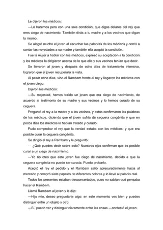 Le dijeron los médicos:
―Lo haremos pero con una sola condición, que digas delante del rey que
eres ciego de nacimiento. También dirás a tu madre y a los vecinos que digan
lo mismo.
Se alegró mucho el joven al escuchar las palabras de los médicos y corrió a
contar las novedades a su madre y también ella aceptó la condición.
Fue la mujer a hablar con los médicos, expresó su aceptación a la condición
y los médicos la dirigieron acerca de lo que ella y sus vecinos tenían que decir.
Se llevaron al joven y después de ocho días de tratamiento intensivo,
lograron que el joven recuperara la vista.
Al pasar ocho días, vino el Rambam frente al rey y llegaron los médicos con
el joven ciego.
Dijeron los médicos:
―Su majestad, hemos traído un joven que era ciego de nacimiento, de
acuerdo al testimonio de su madre y sus vecinos y lo hemos curado de su
ceguera.
Preguntó el rey a la madre y a los vecinos, y estos confirmaron las palabras
de los médicos, diciendo que el joven sufría de ceguera congénita y que en
pocos días los médicos lo habían tratado y curado.
Pudo comprobar el rey que la verdad estaba con los médicos, y que era
posible curar la ceguera congénita.
Se dirigió el rey a Rambam y le preguntó:
― ¿Qué puedes decir sobre esto? Nuestros ojos confirman que es posible
curar a un ciego de nacimiento.
―Yo no creo que este joven fue ciego de nacimiento, debido a que la
ceguera congénita no puede ser curada. Puedo probarlo.
Aceptó el rey el pedido y el Rambam salió apresuradamente hacia al
mercado y compró siete papeles de diferentes colores y lo llevó al palacio real.
Todos los presentes estaban desconcertados, pues no sabían qué pensaba
hacer el Rambam.
Llamó Rambam al joven y le dijo:
―Hijo mío, deseo preguntarte algo: en este momento ves bien y puedes
distinguir entre un objeto y otro.
―Sí, puedo ver y distinguir claramente entre las cosas ―contestó el joven.
 