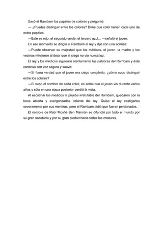 Sacó el Rambam los papeles de colores y preguntó:
― ¿Puedes distinguir entre los colores? Dime que color tienen cada uno de
estos papeles.
―Este es rojo, el segundo verde, el tercero azul... ―señaló el joven.
En ese momento se dirigió el Rambam al rey y dijo con una sonrisa:
―Puede observar su majestad que los médicos, el joven, la madre y los
vecinos mintieron al decir que el ciego no vio nunca luz.
El rey y los médicos siguieron atentamente las palabras del Rambam y éste
continuó con voz segura y suave:
―Si fuera verdad que el joven era ciego congénito, ¿cómo supo distinguir
entre los colores?
―Si supo el nombre de cada color, es señal que el joven vio durante varios
años y sólo en una etapa posterior perdió la vista.
Al escuchar los médicos la prueba irrefutable del Rambam, quedaron con la
boca abierta y avergonzados delante del rey. Quiso el rey castigarlos
severamente por sus mentiras, pero el Rambam pidió que fueran perdonados.
El nombre de Rabí Moshé Ben Maimón se difundió por todo el mundo por
su gran sabiduría y por su gran piedad hacia todas las criaturas.
 