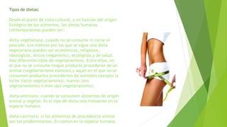 Tipos de dietas:
Desde el punto de vista cultural, y en función del origen
biológico de los alimentos, las dietas humanas
contemporáneas pueden ser:
dieta vegetariana: cuando no se consume ni carne ni
pescado. Los motivos por los que se sigue una dieta
vegetariana pueden ser económicos, religiosos,
ideológicos, éticos (veganismo), ecológicos y de salud.
Hay diferentes tipos de vegetarianismo. Entre ellos, en
el que no se consume ningún producto procedente de un
animal (vegetarianismo estricto) y aquel en el que no se
consumen productos procedentes de animales excepto la
leche (lacto vegetarianismo), huevos (ovo
vegetarianismo) o miel (api vegetarianismo).
dieta omnívora: cuando se consumen alimentos de origen
animal y vegetal. Es el tipo de dieta más frecuente en la
especie humana.
dieta carnívora: si los alimentos de procedencia animal
son los predominantes. Es común en la especie humana.
 
