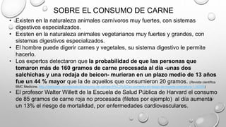SOBRE EL CONSUMO DE CARNE
• Existen en la naturaleza animales carnívoros muy fuertes, con sistemas
digestivos especializados.
• Existen en la naturaleza animales vegetarianos muy fuertes y grandes, con
sistemas digestivos especializados.
• El hombre puede digerir carnes y vegetales, su sistema digestivo le permite
hacerlo.
• Los expertos detectaron que la probabilidad de que las personas que
tomaron más de 160 gramos de carne procesada al día -unas dos
salchichas y una rodaja de beicon- murieran en un plazo medio de 13 años
fue un 44 % mayor que la de aquellos que consumieron 20 gramos. (Revista científica
BMC Medicine. http://diarioadn.co/vida/salud/consumo-de-carnes-fr%C3%ADas-aumenta-el-riesgo-de-muerte-prematura-1.50255)
• El profesor Walter Willett de la Escuela de Salud Pública de Harvard el consumo
de 85 gramos de carne roja no procesada (filetes por ejemplo) al día aumenta
un 13% el riesgo de mortalidad, por enfermedades cardiovasculares.
 