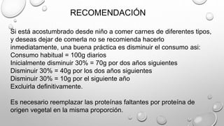 RECOMENDACIÓN
Si está acostumbrado desde niño a comer carnes de diferentes tipos,
y deseas dejar de comerla no se recomienda hacerlo
inmediatamente, una buena práctica es disminuir el consumo asi:
Consumo habitual = 100g diarios
Inicialmente disminuir 30% = 70g por dos años siguientes
Disminuir 30% = 40g por los dos años siguientes
Disminuir 30% = 10g por el siguiente año
Excluirla definitivamente.
Es necesario reemplazar las proteínas faltantes por proteína de
origen vegetal en la misma proporción.
 