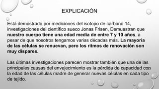 EXPLICACIÓN
Está demostrado por mediciones del isotopo de carbono 14,
investigaciones del científico sueco Jonas Frisen, Demuestran que
nuestro cuerpo tiene una edad media de entre 7 y 10 años, a
pesar de que nosotros tengamos varias décadas más. La mayoría
de las células se renuevan, pero los ritmos de renovación son
muy dispares.
Las últimas investigaciones parecen mostrar también que una de las
principales causas del envejecimiento es la pérdida de capacidad con
la edad de las células madre de generar nuevas células en cada tipo
de tejido.
 