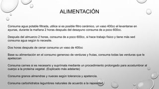 ALIMENTACIÓN
Consuma agua potable filtrada, utilice si es posible filtro cerámico, un vaso 400cc el levantarse en
ayunas, durante la mañana 2 horas después del desayuno consuma de a poco 600cc.
Después del almuerzo 2 horas, consuma de a poco 600cc, si hace trabajo físico y tiene más sed
consuma agua según lo necesite.
Dos horas después de cenar consuma un vaso de 400cc
Base su alimentación en el consumo generoso de verduras y frutas, consuma todas las verduras que le
apetezcan
Consuma carnes si es necesario y suprímala mediante un procedimiento prolongado para acostumbrar al
cuerpo a la proteína vegetal. (Explicado más adelante)
Consuma granos almendras y nueces según tolerancia y apetencia.
Consuma carbohidratos legumbres naturales de acuerdo a la necesidad.
 