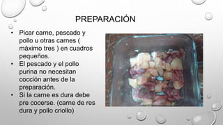 PREPARACIÓN
• Picar carne, pescado y
pollo u otras carnes (
máximo tres ) en cuadros
pequeños.
• El pescado y el pollo
purina no necesitan
cocción antes de la
preparación.
• Si la carne es dura debe
pre cocerse. (carne de res
dura y pollo criollo)
 